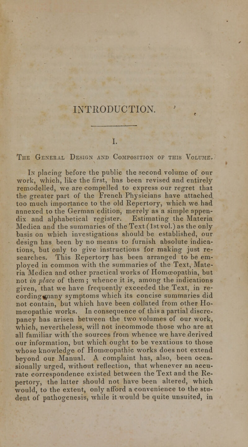 INTRODUCTION. I. The General Design and Composition of this Volume. In placing before the public the second volume of our Avork, which, like the first, has been revised and entirely remodelled, we are compelled to express our regret that the greater part of the French Physicians have attached too much importance to the old Repertory, which we had annexed to the German edition, merely as a simple appen- dix and alphabetical register. Estimating the Materia Medica and the summaries of the Text (1st vol.) as the only basis on which investigations should be established, our design has been by no means to furnish absolute indica- tions, but only to give instructions for making just re- searches. This Repertory has been arranged to be em- ployed in common with the summaries of the Text, Mate- ria Medica and other practical works of Homoeopathia, but not in place of them ; whence it is, among the indications given, that we have frequently exceeded the Text, in re- cording^snany symptoms which its concise summaries did not contain, but which have been collated from other Ho- moeopathic works. In consequence of this a partial discre- pancy has arisen between the two volumes of our work, which, nevertheless, will not incommode those who are at all familiar with the sources from whence we have derived our information, but which ought to be vexatious to those whose knowledge of Homoeopathic works does not extend beyond our Manual. A complaint has, also, been occa- sionally urged, without reflection, that whenever an accu- rate correspondence existed between the Text and the Re- pertory, the latter should not have been altered, which would, to the extent, only afford a convenience to the stu- dent of pathogenesis, while it would be quite unsuited, in