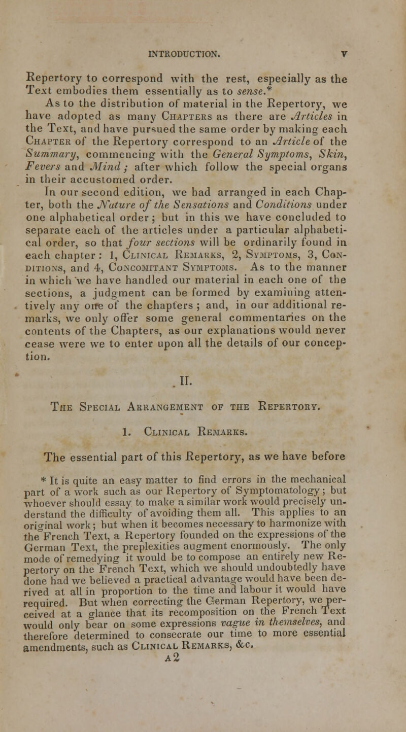 Repertory to correspond with the rest, especially as the Text embodies them essentially as to sense.* As to the distribution of material in the Repertory, we have adopted as many Chapters as there are Jirtides in the Text, and have pursued the same order by making each Chapter of the Repertory correspond to an Article of the Summary^ commencing with the General Symptoms, Skin, Fevers and Mind ; after which follow the special organs in their accustomed order. In our second edition, we had arranged in each Chap- ter, both the Mature of the Sensations and Conditions under one alphabetical order; but in this we have concluiled to separate each of the articles under a particular alphabeti- cal order, so that four sections will be ordinarily found ia each chapter : 1, Clkmcal Remakks, 2, Symptoms, 3, Con- ditions, and 4, Concomitant Symptoms. As to the manner in which we have handled our material in each one of the sections, a judgment can be formed by examining atten- tively any oire of the chapters ; and, in our additional re- marks, we only offer some general commentaries on the contents of the Chapters, as our explanations would never cease were we to enter upon all the details of our concep- tion. The Special Arrangement of the Repertory. 1. Clinical Remarks. The essential part of this Repertory, as we have before * It is quite an easy matter to find errors in the mechanical part of a work such as our Repertory of Symptomatology; but whoever should essay to make a similar work would precisely un- derstand the difficulty of avoiding them all. This apphes to an original work; but when it becomes necessary to harmonize with the^French Text, a Repertory founded on the expressions of the German Text, the preplexities augment enormously. The only mode of remedying it would be to compose an entirely new Re- pertory on the French Text, which we should undoubtedly have done had we believed a practical advantage would have been de- rived at all in proportion to the time and labour it would have required. But when correcting the German Repertory, we per- ceived at a glance that its recomposition on the French Text would only bear on some expressions vague in themselves, and therefore determined to consecrate our time to more essential amendments, such as Clinical Remarks, &c.