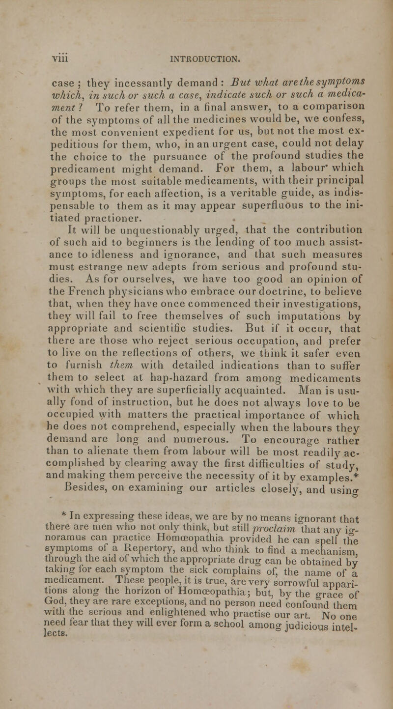 case ; they incessantly demand : But what are the symptoms which^ in such or such a case, indicate such or such a medica- ment 1 To refer them, in a final answer, to a comparison of the symptoms of all the medicines would be, we confess, the most convenient expedient for us, but not the most ex- peditious for them, who, in an urgent case, could not delay the choice to the pursuance of the profound studies the predicament might demand. For them, a labour' which groups the most suitable medicaments, with their principal symptoms, for each affection, is a veritable guide, as indis- pensable to them as it may appear superfluous to the ini- tiated practioner. It will be unquestionably urged, that the contribution of such aid to beginners is the lending of too much assist- ance to idleness and ignorance, and that such measures must estrange new adepts from serious and profound stu- dies. As for ourselves, we have too good an opinion of the French physicians who embrace our doctrine, to believe that, w^hen they have once commenced their investigations, they will fail to free themselves of such imputations by appropriate and scientific studies. But if it occur, that there are those who reject serious occupation, and prefer to live on the reflections of others, we think it safer even to furnish them with detailed indications than to suffer them to select at hap-hazard from among medicaments with which they are superficially acquainted. Man is usu- ally fond of instruction, but he does not always love to be occupied vyith matters the practical importance of which he does not comprehend, especially when the labours they demand are long and numerous. To encourage rather than to alienate them from labour will be most readily ac- complished by clearing away the first difficulties of study, and making them perceive the necessity of it by examples.* Besides, on examining our articles closely, and using * In expressing these ideas, we are by no means ignorant that there are men who not only think, but still proc/amthat any io-- noramus can practice Homoeopathia provided he can spell the symptoms of a Repertory, and who think to find a mechanism through the aid of which the appropriate drug can be obtained by taking for each symptom the sick complains of, the name of a medicament. These people, it is true, are very sorrowful appari- tions along the horizon of Homojopathia; but, by the grace of God, they are rare exceptions, and no person need confound them with the serious and enlightened who practise our art. No one need fear that they will ever form a school among judicious intel-