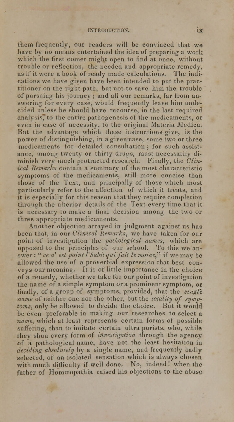 them frequently, our readers will be convinced that we have by no means entertained the idea of preparing a work which the first comer might open to find at once, without trouble or reflection, the needed and appropriate remedy, as if it were a book of ready made calculations. The indi- cations we have given have been intended to put the prac- titioner on the right path, but not to save him the trouble of pursuing his journey ; and all our remarks, far from an- swering for every case, would frequently leave him unde- cided unless he should have recourse, in the last required analysisJ*to the entire pathogenesis of the medicaments, or even in case of necessity, to the original Materia Medica. But the advantage which these instructions give, is the power of distinguishing, in a given case, some two or three medicaments for detailed consultation ; for such assist- ance, among twenty or thirty drugs, must necessarily di- minish very much protracted research. Finally, the Clin- ical Remarks contain a summary of the most characteristic symptoms of the medicaments, still more concise than those of the Text, and principally of those which most particularly refer to the affection of which it treats, and it is especially for this reason that they require completion throngh the ulterior details of the Text every time that it is necessary to make a final decision among the two or three appropriate medicaments. Another objection arrayed in judgment against us has been that, in our Clinical Remarks, we have taken for our point of investigation the pathological names, which are opposed to the principles of our school. To this we an- swer :  ce rC est point V habit qui fait le moine^^ if we may be allowed the use of a proverbial expression that best con- veys our meaning. It is of little importance in the choice of a remedy, whether we take for our point of investigation the name of a simple symptom or a prominent symptom, or finally, of a group of symptoms, provided, that the single, name of neither one nor the other, but the totality of symp- toms, only be allowed to decide the choice. But it would be even preferable in making our researches to select a name, which at least represents certain forms of possible suffering, than to imitate certain ultra purists, who, while they shun every form of iiivestigntion through the agency of a pathological name, have not the least hesitation in deciding absolutely by a single name, and frequently badly selected, of an isolated sensation which is always chosen with much difficulty if well done. No, indeed! when the father of Homocopathia raised his objections to the abuse