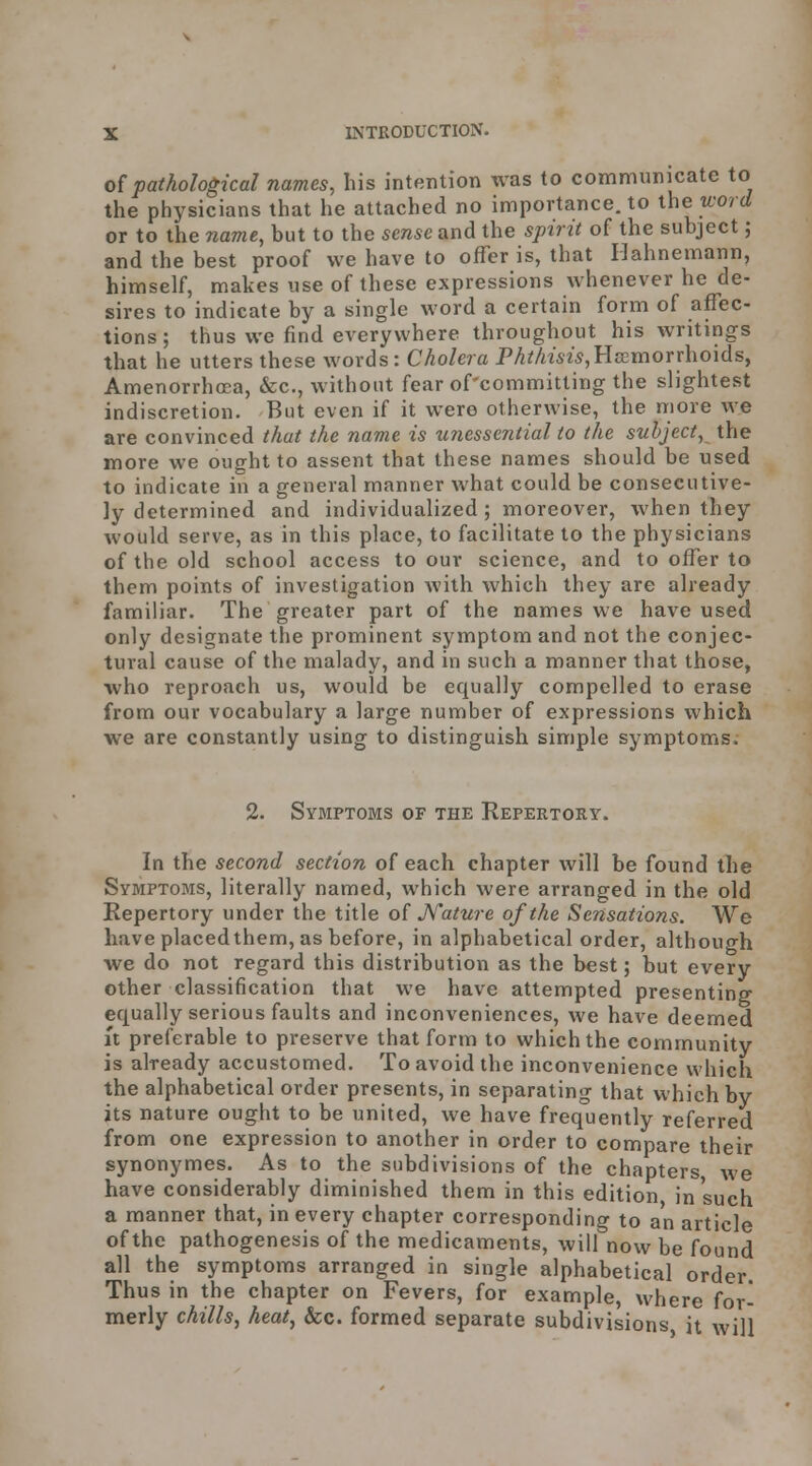 o(pathological names, his intention was to communicate to the physicians that he attached no importance, to xhe word or to the name, but to the sense and the spirit of the subject j and the best proof we have to offer is, that Hahnemann, himself, makes use of these expressions whenever he de- sires to indicate by a single word a certain form of affec- tions; thus we find everywhere throughout his writings that he utters these words: Cholera PAMm^jHsemorrhoids, Amenorrhoea, &c., without fear of'committing the slightest indiscretion. But even if it were otherwise, the more we are convinced that the name is unessential to the subject, the more we ought to assent that these names should be used to indicate in a general manner what could be consecutive- ly determined and individualized; moreover, when they would serve, as in this place, to facilitate to the physicians of the old school access to our science, and to offer to them points of investigation with which they are already familiar. The greater part of the names we have used only designate the prominent symptom and not the conjec- tural cause of the malady, and in such a manner that those, who reproach us, would be equally compelled to erase from our vocabulary a large number of expressions which we are constantly using to distinguish simple symptoms; 2. Symptoms of the Repertory. In the second section of each chapter will be found the Symptojis, literally named, which were arranged in the old Repertory under the title o( JsTature of the Sensations. We have placedthem, as before, in alphabetical order, although we do not regard this distribution as the best; but every other classification that we have attempted presenting equally serious faults and inconveniences, we have deemed It preferable to preserve that form to which the community is already accustomed. To avoid the inconvenience which the alphabetical order presents, in separating that which by its nature ought to be united, we have freq'uently referred from one expression to another in order to compare their synonymes. As to the subdivisions of the chapters we have considerably diminished them in this edition, in such a manner that, in every chapter corresponding to an article of the pathogenesis of the medicaments, will now be found all the symptoms arranged in single alphabetical order Thus in the chapter on Fevers, for example, where for- merly chills, heat, &c. formed separate subdivisions, it will