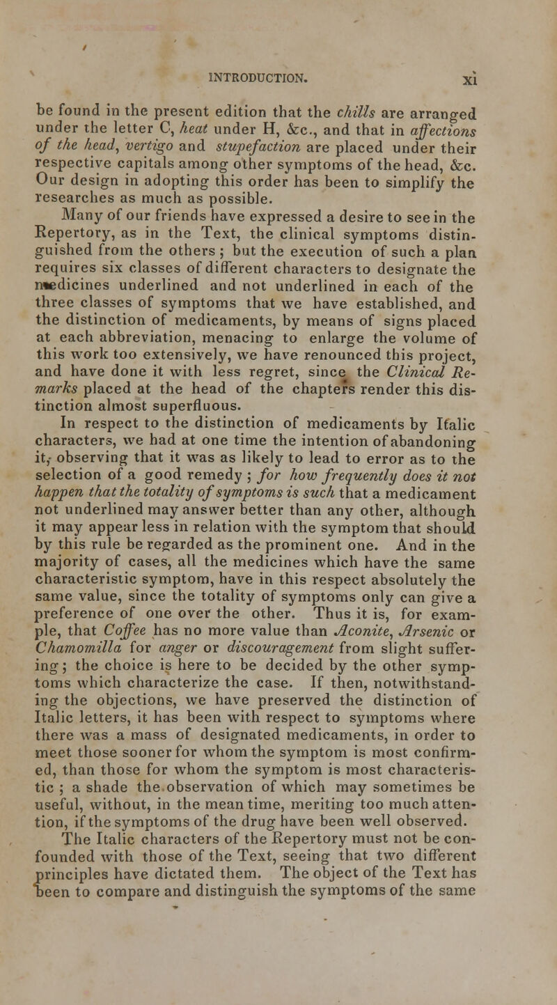 be found in the present edition that the chills are arranged under the letter C, heat under H, &c., and that in affections of the head^ vertigo and stupefaction are placed under their respective capitals among other symptoms of the head, &c. Our design in adopting this order has been to simplify the researches as much as possible. Many of our friends have expressed a desire to see in the Repertory, as in the Text, the clinical symptoms distin- guished from the others ; but the execution of such a plan requires six classes of different characters to designate the medicines underlined and not underlined in each of the three classes of symptoms that we have established, and the distinction of medicaments, by means of signs placed at each abbreviation, menacing to enlarge the volume of this work too extensively, we have renounced this project, and have done it with less regret, since the Clinical Re- marks placed at the head of the chapters render this dis- tinction almost superfluous. In respect to the distinction of medicaments by Italic characters, we had at one time the intention of abandoning it,- observing that it was as likely to lead to error as to the selection of a good remedy ; for how frequently does it not happen that the totality of symptoms is such that a medicament not underlined may answer better than any other, although it may appear less in relation with the symptom that should by this rule be regarded as the prominent one. And in the majority of cases, all the medicines which have the same characteristic symptom, have in this respect absolutely the same value, since the totality of symptoms only can give a preference of one over the other. Thus it is, for exam- ple, that Coffee has no more value than Aconite, Arsenic or Chamomilla for anger or discouragement from slight suffer- ing; the choice is here to be decided by the other symp- toms which characterize the case. If then, notwithstand- ing the objections, we have preserved the distinction of Italic letters, it has been with respect to symptoms where there was a mass of designated medicaments, in order to meet those sooner for whom the symptom is most confirm- ed, than those for whom the symptom is most characteris- tic ; a shade the.observation of which may sometimes be useful, without, in the meantime, meriting too much atten- tion, if the symptoms of the drug have been well observed. The Italic characters of the Repertory must not be con- founded with those of the Text, seeing that two different principles have dictated them. The object of the Text has Deen to compare and distinguish the symptoms of the same