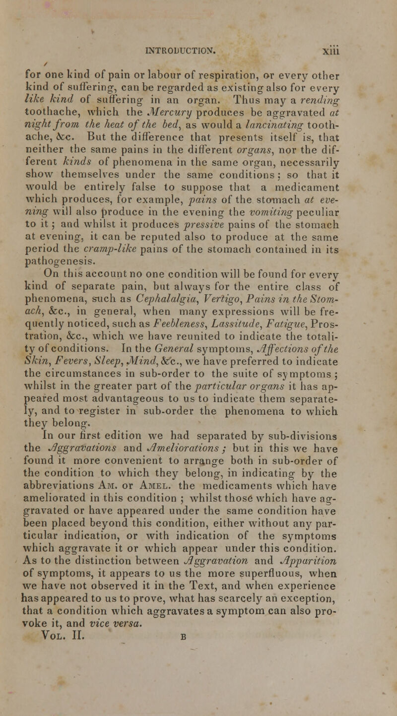 for one kind of pain or labour of respiration, or every other kind of suffering, can be regarded as existing also for every like kind of suffering in an organ. Thus may a rending toothache, whicli the Mercury produces be aggravated at night from the heat of the bed, as would a lancinating tooth- ache, Ace. But the difference that presents itself is, that neither the same pains in the different organs, nor the dif- ferent kinds of phenomena in the same organ, necessarily show themselves under the same conditions: so that it would be entirely false to suppose that a medicament which produces, for example, pains of the stomach at eve- ning will also produce in the evening the V07ni(i?ig TpecuViar to it; and whilst it produces pressive pains of the stomach at evening, it can be reputed also to produce at the same period the cramp-like pains of the stomach contained in its pathogenesis. On this account no one condition will be found for every kind of separate pain, but always for the entire class of phenomena, such as Cephalalgia, Vertigo, Pains in the Stom- ach, &c., in general, when many expressions will be fre- quently noticed, such as Feebleness, Lassitude, Fatigue, Pros- tration, &c., which we have reunited to indicate the totali- ty of conditions. In the General symptoms, Jlffections of the Skin, Fevers, Sleep, Mind,Sfc., we have preferred to indicate the circumstances in sub-order to the suite of symptoms ; whilst in the greater part of the particular organs it has ap- peared most advantageous to us to indicate them separate- ly, and to register in sub-order the phenomena to which they belong. In our first edition we had separated by sub-divisions the Aggravations a-nd. Ameliorations ; but in this we have found it more convenient to arrjjnge both in sub-order of the condition to which they belong, in indicating by the abbreviations Am. or Amel. the medicaments which have ameliorated in this condition ; whilst thos6 which have ag- gravated or have appeared under the same condition have been placed beyond this condition, either without any par- ticular indication, or with indication of the symptoms which aggravate it or which appear under this condition. As to the distinction between Aggravation and Apparition of symptoms, it appears to us the more superfluous, when we have not observed it in the Text, and when experience has appeared to us to prove, what has scarcely an exception, that a condition which aggravates a symptom can also pro- voke it, and vice versa. Vol. II. B