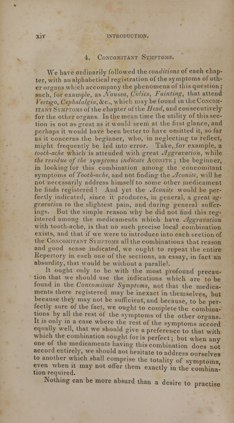 4. Concomitant Symptoms. We have ordinarily followed the conditions of each chap- ter, with an alphabetical registration of the symptoms of oth- er organs which accompany the phenomena of lliis question ; such, for example, as J\'ausea, Colics, Fainting, that attend Vertigo, Cephalalgia, &c., which may be found in the Concom- itant Symptoms of the chapter of the Head, and consecutively for the other organs. In the mean time the utility of this sec- tion is not as great as it would seem at the first glance, and perhaps it would have been better to have omitted it, so far as it concerns the beginner, who, in neglecting to reflect, might frequently be led into error. Take, for example, a tooth-ache which is attended with great Jlggravation, while the residue of the symptoms indicate Aconite ; the beginner, in looking for this combination among the concomitant symptoms Tooth-ache, and not finding the Jlconite, will he not necessarily address himself to some other medicament he finds registered! And yet the Aconite would be per- fectly indicated, since it produces, in general, a great ag- gravation to the slightest pain, and during general suffer- ings. But the simple reason why he did not find this reg- istered among the medicaments which have Aggravation with tooth-ache, is that no such precise local combination exists, and that if we were to introduce into each section of the Concomitant Symptoms all the combinations that reason and good sense indicated, we ought to repeat the entire Repertory in each one of the sections, an essay, in fact an absurdity, that would be without a parallel. It ought only to be with the most profound precau- tion that we should use the indications which are to be found in the Concomitant Symptoms, not that the medica- ments there registered may be inexact in themselves, but because they may not be sufficient, and because, to be'per- fectly sure of the fact, we ought to complete the combina- tions by all the rest of the symptoms of the other organs. It IS only in a case where the rest of the symptoms accord equally well, that we should give a preference to that with which the combination sought for is perfect; but when any one of the medicaments having this combination does not accord entirely, we should not hesitate to address ourselves to another which shall comprise the totality of symptoms even when it may not offer them exactly in the combina- tion required. Nothing can be more absurd than a desire to practise