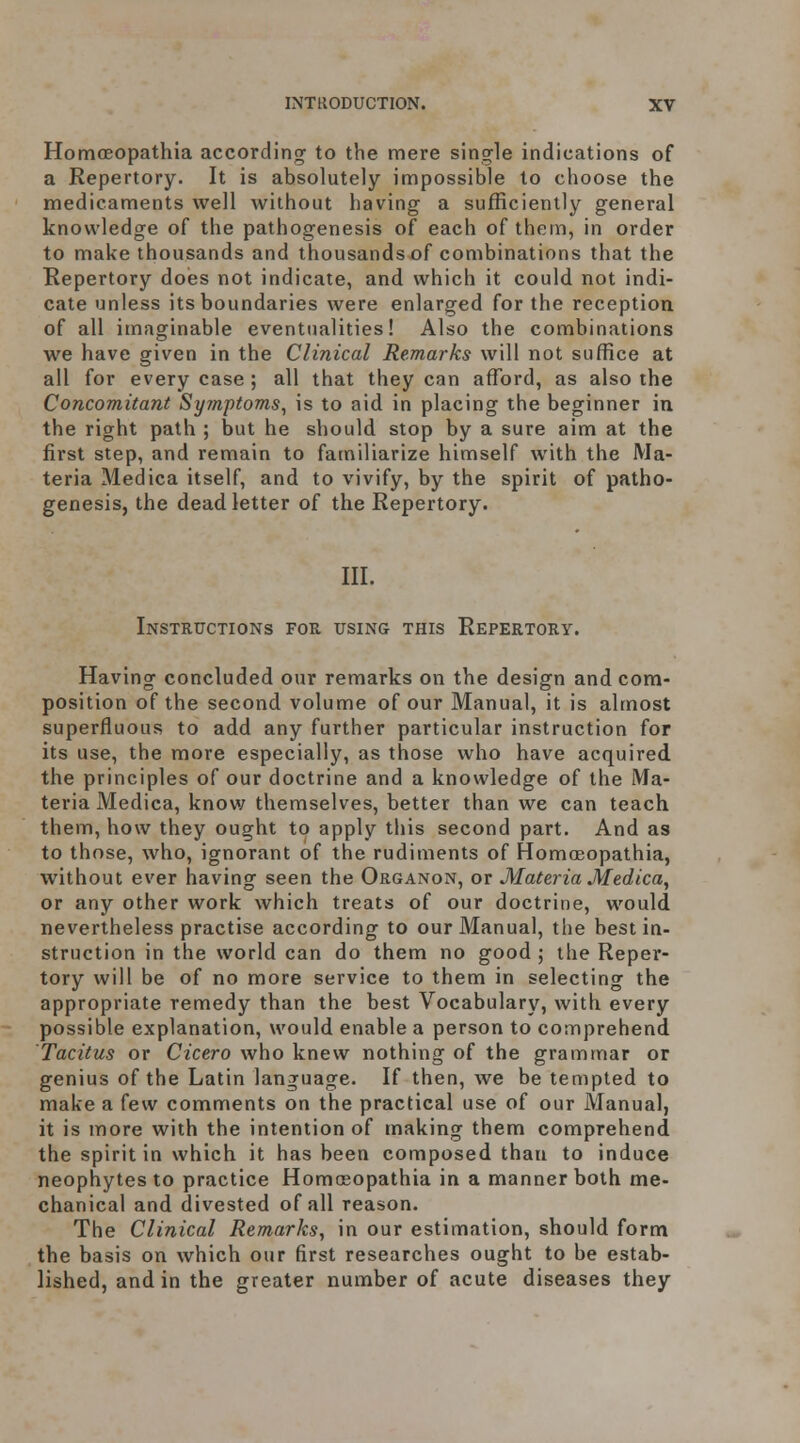 Homoeopathia according to the mere single indications of a Repertory. It is absolutely impossible to choose the medicaments well without having a sufficiently general knowledge of the pathogenesis of each of them, in order to make thousands and thousands of combinations that the Repertory does not indicate, and which it could not indi- cate unless its boundaries were enlarged for the reception of all imaginable eventualities! Also the combinations we have given in the Clinical Remarks will not suffice at all for every case ; all that they can afford, as also the Concomitant Symptoms, is to aid in placing the beginner in the right path ; but he should stop by a sure aim at the first step, and remain to familiarize himself with the Ma- teria Medica itself, and to vivify, by the spirit of patho- genesis, the dead letter of the Repertory. III. Instructions foe using this Repertory. Having concluded our remarks on the design and com- position of the second volume of our Manual, it is almost superfluous to add any further particular instruction for its use, the more especially, as those who have acquired the principles of our doctrine and a knowledge of the Ma- teria Medica, know themselves, better than we can teach them, how they ought to apply this second part. And as to those, who, ignorant of the rudiments of Homceopathia, without ever having seen the Organon, or Materia Medica, or any other work which treats of our doctrine, would, nevertheless practise according to our Manual, the best in- struction in the world can do them no good ; the Reper- tory will be of no more service to them in selecting the appropriate remedy than the best Vocabulary, with every possible explanation, would enable a person to comprehend Tacitus or Cicero who knew nothing of the grammar or genius of the Latin language. If then, we be tempted to make a few comments on the practical use of our Manual, it is more with the intention of making them comprehend the spirit in which it has been composed than to induce neophytes to practice Homceopathia in a manner both me- chanical and divested of all reason. The Clinical Remarks, in our estimation, should form the basis on which our first researches ought to be estab- lished, and in the greater number of acute diseases they