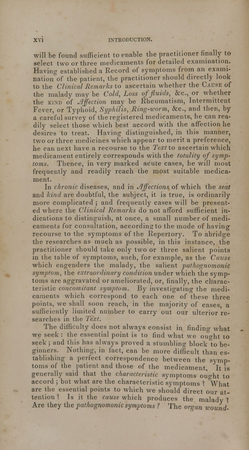 will be found sufficient to enable the practitioner finally to select two or three medicaments for detailed examination. Having established a Record of symptoms froni an exami- nation of the patient, the practitioner should directly look to the Cli?iical Remarks to ascertain whether the Cause of the malady in ay be Cold, Loss of fluids, &c., or whether the KIND of Affection may be Rheumatism, Intermittent Fever, or Typhoid, Syphilis, Ring-worm, Sec, and then, by a careful survey of the registered medicaments, he can rea- dily select those which best accord with the affection he desires to treat. Having distinguished, in this manner, two or three medicines which appear to merit a preference, he can next have a recourse to the Text io ascertain which medicament entirely corresponds with the totality of symp- toms. Thence, in very marked acute cases, he will most frequently and readily reach the most suitable medica- ment. In chronic diseases, and in Jlffections, of which the seat and kind are doubtful, the subject, it is true, is ordinarily more complicated ; and frequently cases will be present- ed where the Clinical Remarks do not afford sufficient in- dications to distinguish, at once, a small number of medi- caments for consultation, according to the mode of having recourse to the symptoms of the Repertorj^ To abridge the researches as much as possible, in this instance, the practitioner should take only two or three salient points in the table of symptoms, such, for example, as the Cause which engenders the malady, the salient pathognomonic symptom, the extraordinary co?iditio?i under which the symp- toms are aggravated or ameliorated, or, finally, the charac- teristic co7icomitant symptom. By investigating the medi- caments which correspond to each one of these three points, we shall soon reach, in the majority of cases, a sufficiently limited number to carry out our ulterior re- searches in the Text. The difficulty does not always consist in finding what we seek : the essential point is to find what we ought to seek; and this has always proved a stumbling block to be- ginners. Nothing, in fact, can be more difficult than es- tablishing a perfect correspondence between the symp- toms of the patient and those of the medicament. It is generally said that the characteristic symptoms ought to accord ; but what are the characteristic symptoms % What are the essential points to which we should direct our at- tention % Is it the cause which produces the malady % Are they the pathognomonic symptoms 1 The organ wound-