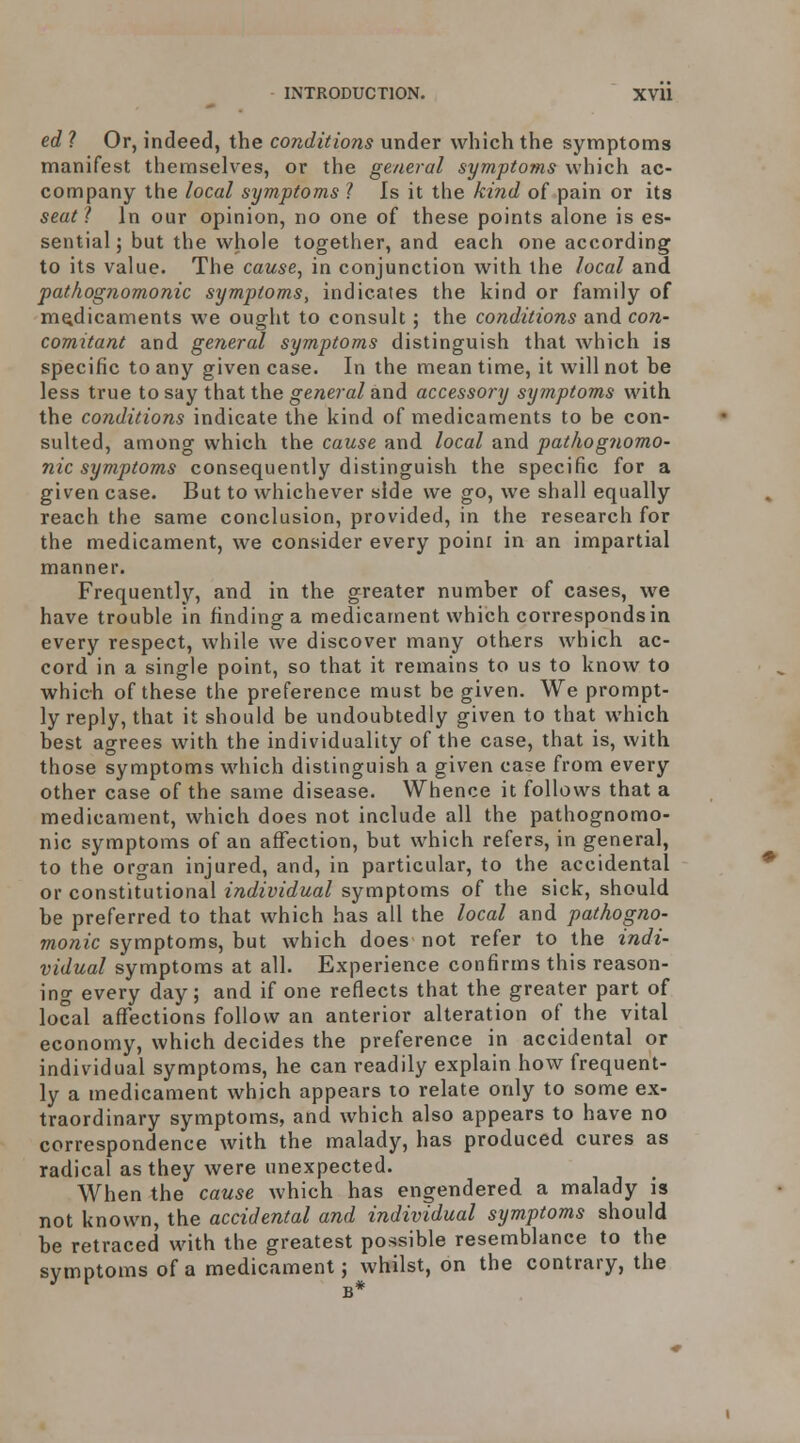 ed ? Or, indeed, the conditions under which the symptonns manifest themselves, or the general symptoms whicli ac- company the local symptoms ? Is it the kind of pain or its seat ? In our opinion, no one of these points alone is es- sential ; but the whole together, and each one according to its value. The cause, in conjunction with the local and pathognomonic symptoms, indicates the kind or family of medicaments we ought to consult ; the conditions and con- comitant and general symptoms distinguish that which is specific to any given case. In the mean time, it will not he less true to say that the general and accessory symptoms with the conditions indicate the kind of medicaments to be con- sulted, among which the cause and local and patJiogiiomo- nic symptoms consequently distinguish the specific for a given case. But to whichever side we go, we shall equally reach the same conclusion, provided, in the research for the medicament, we consider every poini in an impartial manner. Frequently, and in the greater number of cases, we have trouble in finding a medicament which corresponds in every respect, while we discover many oth.ers which ac- cord in a single point, so that it remains to us to know to which of these the preference must be given. We prompt- ly reply, that it should be undoubtedly given to that which best agrees with the individuality of the case, that is, with those symptoms which distinguish a given case from every other case of the same disease. Whence it follows that a medicament, which does not include all the pathognomo- nic symptoms of an affection, but which refers, in general, to the organ injured, and, in particular, to the accidental or constitutional individual symptoms of the sick, should be preferred to that which has all the local and pathogno- monic sym'ptoms^hui which does not refer to the indi- vidual symptoms at all. Experience confirms this reason- ing every day; and if one reflects that the greater part of local affections follow an anterior alteration of the vital economy, which decides the preference in accidental or individual symptoms, he can readily explain how frequent- ly a medicament which appears to relate only to some ex- traordinary symptoms, and which also appears to have no correspondence with the malady, has produced cures as radical as they were unexpected. When the cause which has engendered a malady is not known, the accidental and individual symptoms should be retraced with the greatest possible resemblance to the symptoms of a medicament; whilst, on the contrary, the B*