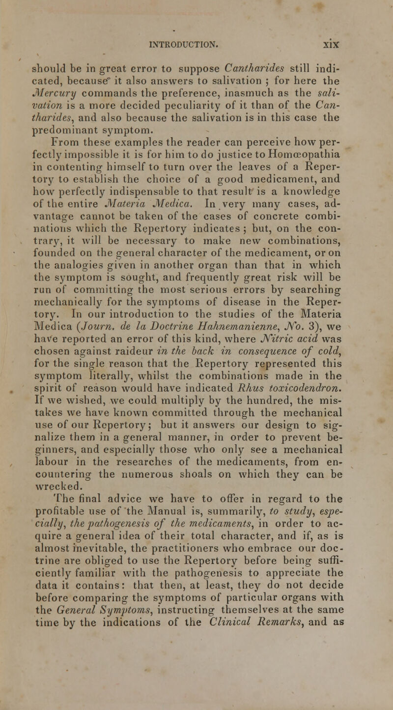 should be in great error to suppose Cantharides still indi- cated, because it also answers to salivation ; for here the Mercury commands the preference, inasmuch as the sali- vation is a more decided peculiarity of it than of the Can- tharides, and also because the salivation is in this case the predominant symptom. From these examples the reader can perceive how per- fectly impossible it is for him to do justice to Homoeopathia in contenting himself to turn over the leaves of a Reper- tory to establish the choice of a good medicament, and how perfectly indispensable to that result is a knowledge of the entire Materia Medica. In very many cases, ad- vantage cannot be taken of the cases of concrete combi- nations which the Repertory indicates ; but, on the con- trary, it will be necessary to make new combinations, founded on the general character of the medicament, or on the analogies given in another organ than that in which the symptom is sought, and frequently great risk will be run of committing the most serious errors by searching mechanically for the symptoms of disease in the Reper- tory. In our introduction to the studies of the Materia Medica {Journ. de la Doctrine Hahnemanienne, JVo. 3), we have reported an error of this kind, where JVitric acid was chosen against raideur in the back in consequence of cold, for the single reason that the Repertory represented this symptom literally, whilst the combinations made in the spirit of reason would have indicated Rhus toxicodendron. If we wished, we could multiply by the hundred, the mis- takes we have known committed through the mechanical use of our Repertory; but it answers our design to sig- nalize them in a general manner, in order to prevent be- ginners, and especially those who only see a mechanical labour in the researches of the medicaments, from en- countering the numerous shoals on which they can be wrecked. The final advice we have to offer in regard to the profitable use of the Manual is, summarily, to study, espe- cially, the pathoge?iesis of the medicaments, in order to ac- quire a general idea of their total character, and if, as is almost inevitable, the practitioners who embrace our doc- trine are obliged to use the Repertory before being suffi- ciently familiar with the pathogenesis to appreciate the data it contains: that then, at least, they do not decide before comparing the symptoms of particular organs with the General Symptoms, instructing themselves at the same time by the indications of the Clinical Remarks, and as