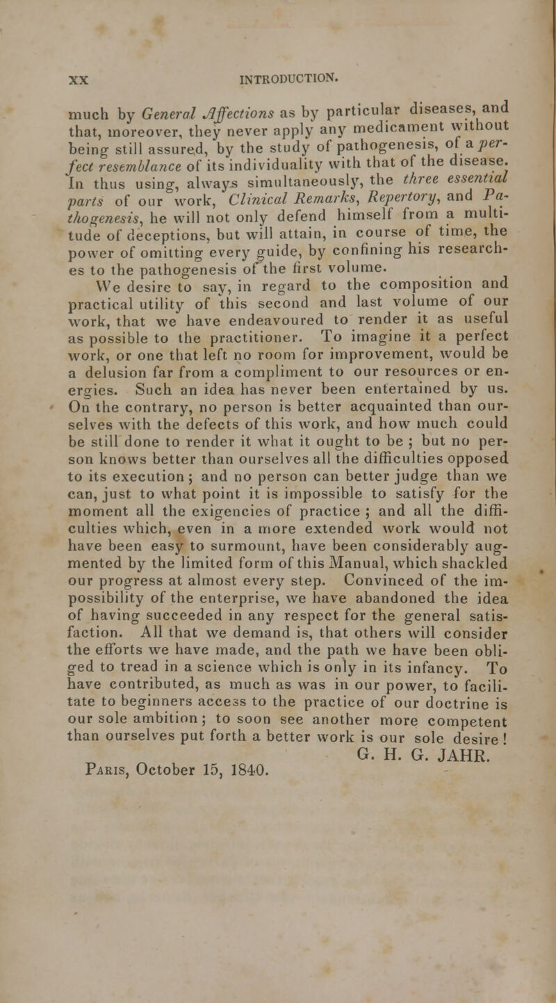 much by General Affections as by particular diseases and that, moreover, they never apply any medicament without being still assured, by the study of pathogenesis, of a per- fect resemblance of its individuality with that of the disease. In thus using, always simultaneously, the three essential parts of our work. Clinical Remarks, Repertory, and Pa- thogenesis, he will not only defend himself from a multi- tude of deceptions, but will attain, in course of time, the power of omitting every guide, by confining his research- es to the pathogenesis of the first volume. We desire to say, in regard to the composition and practical utility of this second and last volume of our \vork, that we have endeavoured to render it as useful as possible to the practitioner. To imagine it a perfect work, or one that left no room for improvement, w^ould be a delusion far from a compliment to our resources or en- ergies. Such an idea has never been entertained by us. On the contrary, no person is better acquainted than our- selves with the defects of this work, and how much could be still done to render it what it ought to be ; but no per- son knows better than ourselves all the difficulties opposed to its execution; and no person can better judge than we can, just to what point it is impossible to satisfy for the moment all the exigencies of practice ; and all the diffi- culties which, even in a more extended work would not have been easy to surmount, have been considerably aug- mented by the limited form of this Manual, which shackled our progress at almost every step. Convinced of the im- possibility of the enterprise, we have abandoned the idea of having succeeded in any respect for the general satis- faction. All that we demand is, that others will consider the efforts we have made, and the path we have been obli- ged to tread in a science which is only in its infancy. To have contributed, as much as was in our power, to facili- tate to beginners access to the practice of our doctrine is our sole ambition; to soon see another more competent than ourselves put forth a better work is our sole desire ' G. H. G. JAHR. PviEis, October 15, 1840.