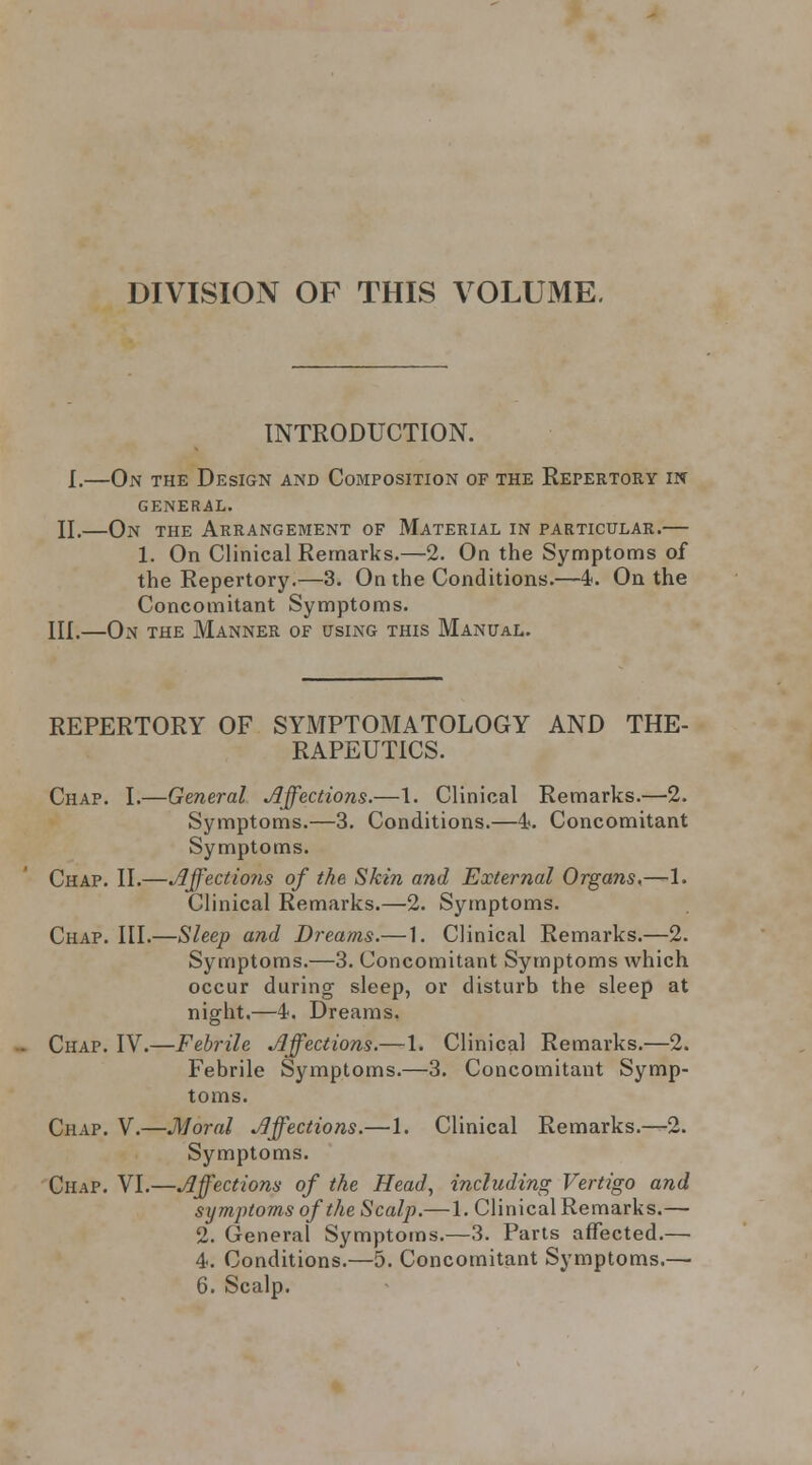 DIVISION OF THIS VOLUME, INTRODUCTION. I.—On the Design and Composition of the Repertory m GENERAL. 11.—On the Arrangement of Material in particular.— 1. On Clinical Remarks.—2. On the Symptoms of the Repertory.—3. On the Conditions.—4. On the Concomitant Symptoms. III.—On the Manner of using this Manual. REPERTORY OF SYMPTOMATOLOGY AND THE- RAPEUTICS. Chap. I.—General Affections.—1. Clinical Remarks.—2. Symptoms.—3. Conditions.—4?. Concomitant Symptoms. Chap. II.—Jlffectio7is of the Skin and External Organs^—1. Clinical Remarks.—2. Symptoms. Chap. III.—Sleep and Dreams.— 1. Clinical Remarks.—2. Symptoms.—3. Concomitant Symptoms which occur during sleep, or disturb the sleep at night.—4. Dreams. Chap. IV.—Febrile Affections.—1. Clinical Remarks.—2. Febrile Symptoms.—3. Concomitant Symp- toms. Chap. V.—Moral Affections.—1. Clinical Remarks.—2. Symptoms. Chap. VI.—Affections of the Head, including Vertigo and symptoms of the Scalp.— 1. Clinical Remarks.— 2. General Symptoms.—3. Parts affected.— 4. Conditions.—5. Concomitant Symptoms.—