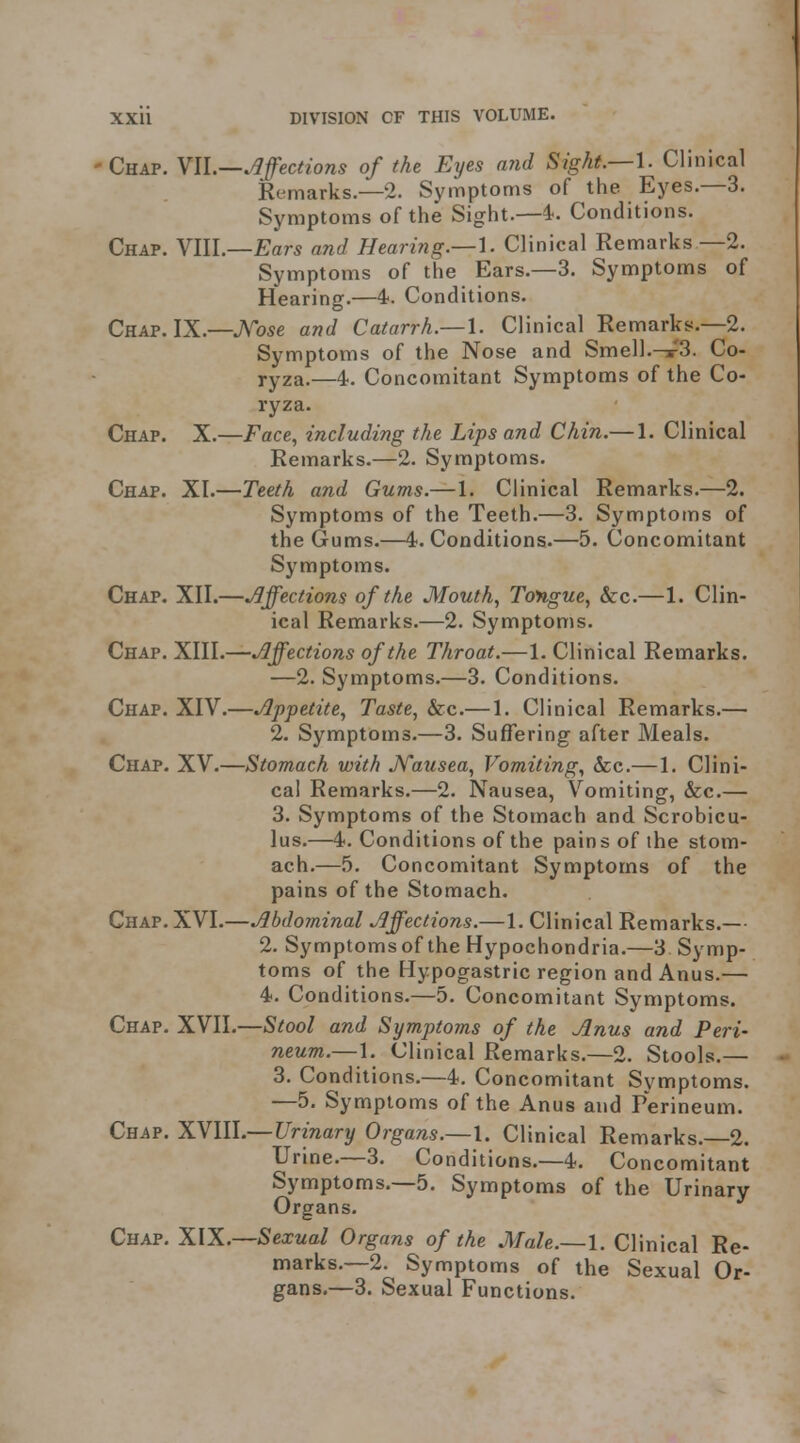 Chap. YIL—.Affections of the Eyes arid Sight.—I. Clinical Remarks.—2. Symptoms of the Eyes.—3. Symptoms of the Sight.—4. Conditions. Chap. VIII.—Ear^ and Hearing.—^. Clinical Remarks —2. Symptoms of the Ears.—3. Symptoms of Hearing.—4. Conditions. Chap. IX.—J\''ose and Catarrh.—\. Clinical Remarks.—2. Symptoms of the Nose and Smell.-s^3. Co- ryza.—4. Concomitant Symptoms of the Co- ryza. Chap. X.—Face, including the Lips and Chin.— 1. Clinical Remarks.—2. Symptoms. Chap. XI.—Teeth and Gums.—1. Clinical Remarks.—2. Symptoms of the Teeth.—3. Symptoms of the Gums.—4. Conditions.—5. Concomitant Symptoms. Chap. XII.—.Affections of the Mouth, Tongue, &c.—1. Clin- ical Remarks.—2. Symptoms. Chap. XIII.—Affections of the Throat.—1. Clinical Remarks. —2. Symptoms.—3. Conditions. Chap. XIV.—Appetite, Taste, &c.—1. Clinical Remarks.— 2. Symptoms.—3. Suffering after Meals. Chap. XV.—Stomach with J^ausea, Vomiting, &c.—1. Clini- cal Remarks.—2. Nausea, Vomiting, &c.— 3. Symptoms of the Stomach and Scrobicu- lus.—4. Conditions of the pains of the stom- ach.—5. Concomitant Symptoms of the pains of the Stomach. Chap. XVI.—Abdominal Affections.—1. Clinical Remarks.— 2. Symptoms of the Hypochondria.—3 Symp- toms of the Hypogastric region and Anus.— 4. Conditions.—5. Concomitant Symptoms. Chap. XVII.—Stool and Symptoms of the Anus and Peri- neum.—1. Clinical Remarks.—2. Stools.— 3. Conditions.—4. Concomitant Symptoms. —5. Symptoms of the Anus and Perineum. Chap. y^YlW.—Urinary Organs.—\. Clinical Remarks.—2. Urine.—3. Conditions.—4. Concomitant Symptoms.—5. Symptoms of the Urinary Organs. Chap, XIX.—Sexual Organs of the Male.—1. Clinical Re- marks.—2. Symptoms of the Sexual Or- gans.—3. Sexual Functions.