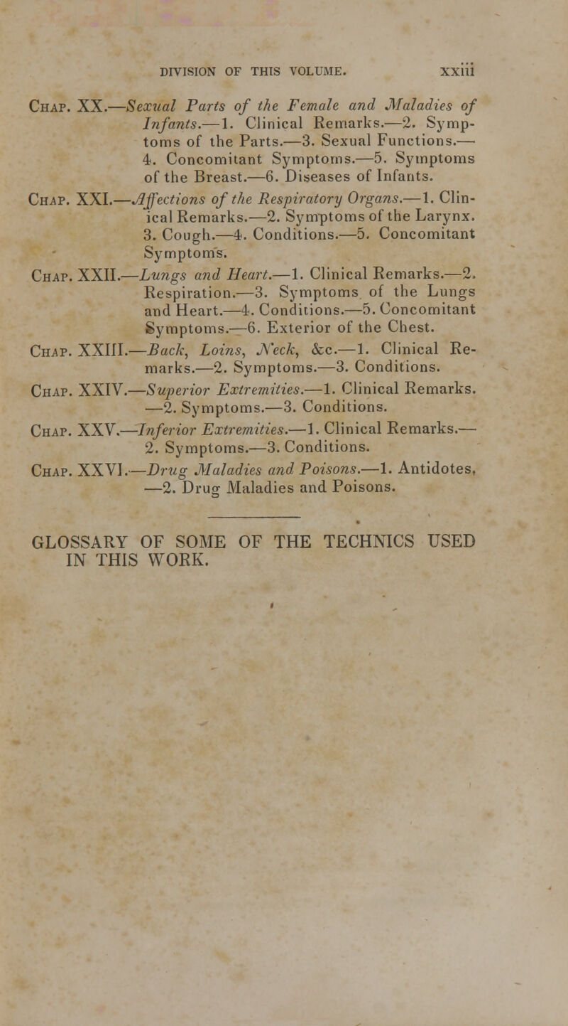 Chap. XX.—Sexual Parts of the Female and Maladies of Irfants.— 1. Clinical Remarks.—2. Symp- toms of the Parts.—3. Sexual Functions.— 4. Concomitant Symptoms.—5. Symptoms of the Breast.—6. Diseases of Infants. Chap. XXI.—jiffections of the Respiratory Organs.—1. Clin- ical Remarks.—2. Symptoms of the Larynx. 3. Cough.—4. Conditions.—5. Concomitant Symptom's. Chap. XXII.—Lungs and Heart.—1. Clinical Remarks.—2. Respiration.—3. Symptoms of the Lungs and Heart.—4. Conditions.—5. Concomitant Symptoms.—6. Exterior of the Chest. Chap. XXIII.—Back, Loins, JWck, &c.—1. Clinical Re- marks.—2. Symptoms.—3. Conditions. Chap. XXIV,—Superior Extremities.—1. Clinical Remarks. —2. Symptoms.—3. Conditions. Chap. XXV.—Inferior Extremities.—1. Clinical Remarks.— 2. Symptoms.—3. Conditions. Chap. XXVI.—Drt/.g Maladies and Poisons.—1. Antidotes, —2. Drug Maladies and Poisons. GLOSSARY OF SOME OF THE TECHNICS USED IN THIS WORK.