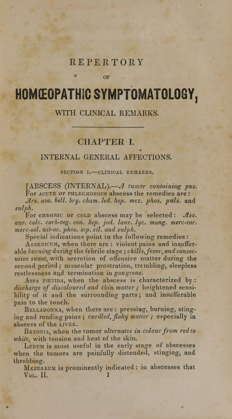 REPERTORY • OF HOMEOPATHIC SYMPTOMATOLOGY, WITH CLINICAL REMARKS, CHAPTER I. INTERNAL GENERAL AFFECTIONS. SECTION I. CLINICAL REMARKS. [ABSCESS (INTERNAL).—^ tumor containing pus. For ACUTE or phlegmonous abscess the remedies are : ^rs. asa. bell. bry. cham. led. hep. mez. phos. puls. and sulph. For CHRONIC or cold abscess may be selected : jJsa. aur. cole, carb-veg. con. hep. jod. laur. lyc. mang. merc-cor. merc-sol. nit-ac. phos. sep. sil. and sulph. Special indications point to the following remedies: Aksenicum, when there are : violent pains and insuffer- able burning Anrihg the febrile stage ; chills, fever^ and consec- utive sweat, with secretion of offensive matter during the second period j muscular prostration, trembling, sleepless restlessness aad termination m gangrene. Assa fcetida, when the abscess is characterized by : discharge of discoloured and thin matter ; heightened sensi- bility of it and the surrounding parts; and insufferable pain to the touch. Belladonna, when there are : pressing, burning, sting- ing and rending pains ; curdled, flaky matter ; especially ia abscess of the liver. Bryonia, when the tumor alternates in colour from red to white, with tension and heat of the skin. Ledum is most useful in the early stage of abscesses when the tumors are painfully distended, stinging, and throbbing. Mezereum is prominently indicated: in abscesses that