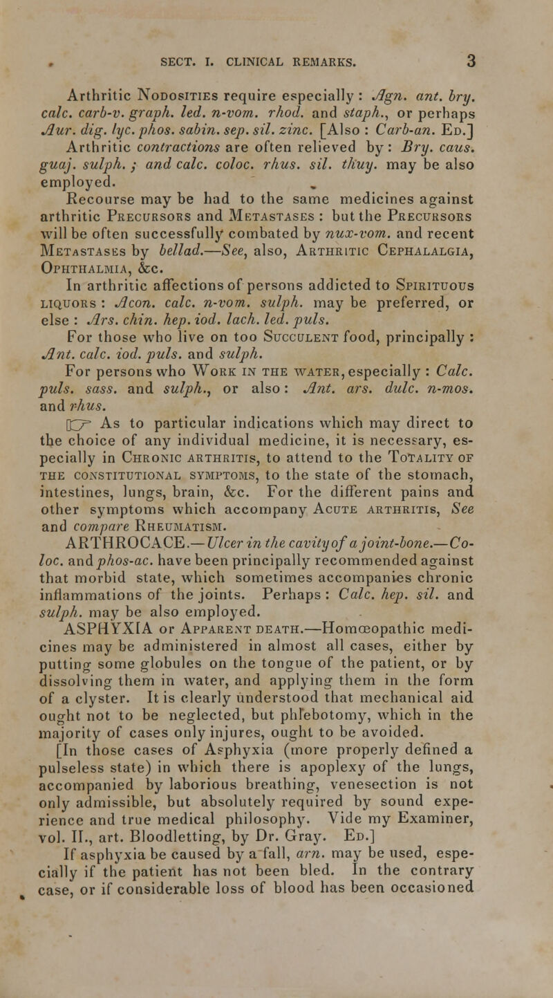 Arthritic Nodosities require especially : Jlgn. ant. bry. calc. carb-v. graph, led. n-vom. rhod. and staph.^ or perhaps ^ur. dig. lyc. phos. sabin. sep. sil. zinc. [Also : Carb-an. Ed.] Arthritic contractions are often relieved by: Bry. cans, guaj. sulph. y and calc. coloc. rhus. sil. thuy. may be also employed. Recourse may be had to the same medicines against arthritic Precursors and Mktastases : but the Precursors will be often successfully combated by nux-vom. and recent Metastases by bellad.—See, also, Arthritic Cephalalgia, Ophthalmia, &c. In arthritic affections of persons addicted to Spirituous LIQUORS : Aeon. calc. n-vom. sulph. may be preferred, or else : Ars. chin. hep. iod, lach. led. puis. For those who live on too Succulent food, principally : Ant. calc. iod. puis, and sulph. For persons who Work in the water, especially : Calc. puis. sass. and sulph., or also: Ant. ars. dulc. n-mos. and rhus. [t^r As to particular indications which may direct to the choice of any individual medicine, it is necessary, es- pecially in Chronic arthritis, to attend to the Totality of THE constitutional SYMPTOMS, to the State of the stomach, intestines, lungs, brain, &c. For the different pains and other symptoms which accompany Acute arthritis, See and compare Rheumatism. ARTHROCACE.— Ulcer in the cavity of a joint-bone.—Co- loc. and phos-ac. have been principally recommended against that morbid state, which sometimes accompanies chronic inflammations of the joints. Perhaps: Calc. hep. sil. and sulph. may be also employed. ASPHYXIA or Apparent death.—Homoeopathic medi- cines may be administered in almost all cases, either by putting some globules on the tongue of the patient, or by dissolving them in water, and applying them in the form of a clyster. It is clearly understood that mechanical aid ought not to be neglected, but phFebotomy, which in the majority of cases only injures, ought to be avoided. [In those cases of Asphyxia (more properly defined a pulseless state) in which there is apoplexy of the lungs, accompanied by laborious breathing, venesection is not only admissible, but absolutely required by sound expe- rience and true medical philosophy. Vide my Examiner, vol. II., art. Bloodletting, by Dr. Gray. Ed.] If asphyxia be caused by a fall, am. may be used, espe- cially if the patient has not been bled. In the contrary case, or if considerable loss of blood has been occasioned