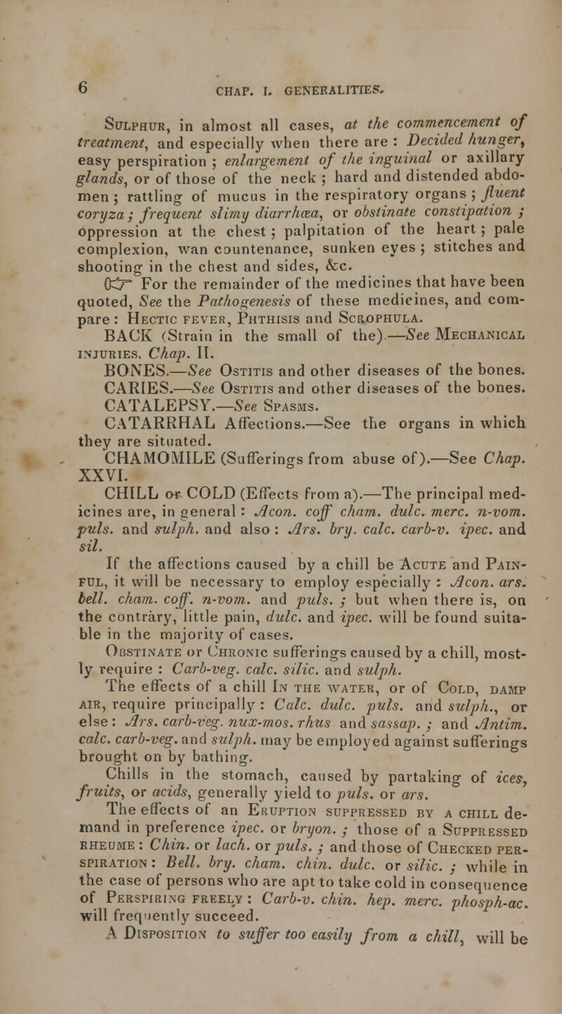 Sulphur, in almost all cases, at the commencement of treatment, and especially when there are : Decided hunger^ easy perspiration ; enlargement of the inguinal or axillary glands, or of those of the neck ; hard and distended abdo- men ; rattling of mucus in the respiratory organs ;/wen^ coryza; frequent slimy diarrhcea, or obstinate constipation ; Oppression at the chest ; palpitation of the heart ; pale complexion, wan cauntenance, sunken eyes ; stitches and shooting in the chest and sides, &Cr OCT For the remainder of the medicines that have been quoted, See the Pathogenesis of these medicines, and com- pare : Hectic fever, Phthisis and Scrophula. BACK (Strain in the small of the).—See Mechanical INJURIES. Chap. II. BONES.—See Ostitis and other diseases of the bones. CARIES.—See Ostitis and other diseases of the bones. CATALEPSY.—See Spasms. C.\TARRHAL Affections.—See the organs in which they are situated. CHAMOMILE (SufTerings from abuse of).—See Chap. XXVI. CHILL or COLD (EfTects from a).—The principal med- icines are, in general: Aeon, coff cham. dulc. mere, n-vom. puis, and svlph. and also : Ars. bry. calc. carb-v. ipec. and sil. If the affections caused by a chill be Acute and Pain- ful, it will be necessary to employ especially : Aeon. ars. bell. cham. coff. n-vom. and puis. ; but when there is, on the contrary, little pain, dulc. and ipec. will be found suita- ble in the majority of cases. Obstinate or CxHronic sufferings caused by a chill, most- ly require : Carb-veg. calc. silic. and sulph. The effects of a chill In the water, or of Cold, damp air, require principally : Calc. d%ilc. puis, and sulph., or else : Sirs, carb-veg. nux-mos. rhus and sassap. ; and Antim. calc. carb-veg. and stilph. may be employed against sufferings brought on by bathing. Chills in the stomach, caused by partaking of iceSj fruits, or acids, generally yield to puis, or ars. The effects of an Eruption suppressed by a chill de- mand in preference ipec. or bryon. ; those of a Suppressed RHEUME : Chin, or lach. or puis. ; and those of Checked per- spiration : Bell. bry. cham. chin. dulc. or silic. ; while in the case of persons who are apt to take cold in consequence of Perspiring freely : Carb-v. chin. hep. mere, phosph-ac. will freq'iently succeed. A Disposition to suffer too easily from a chill.^ will be