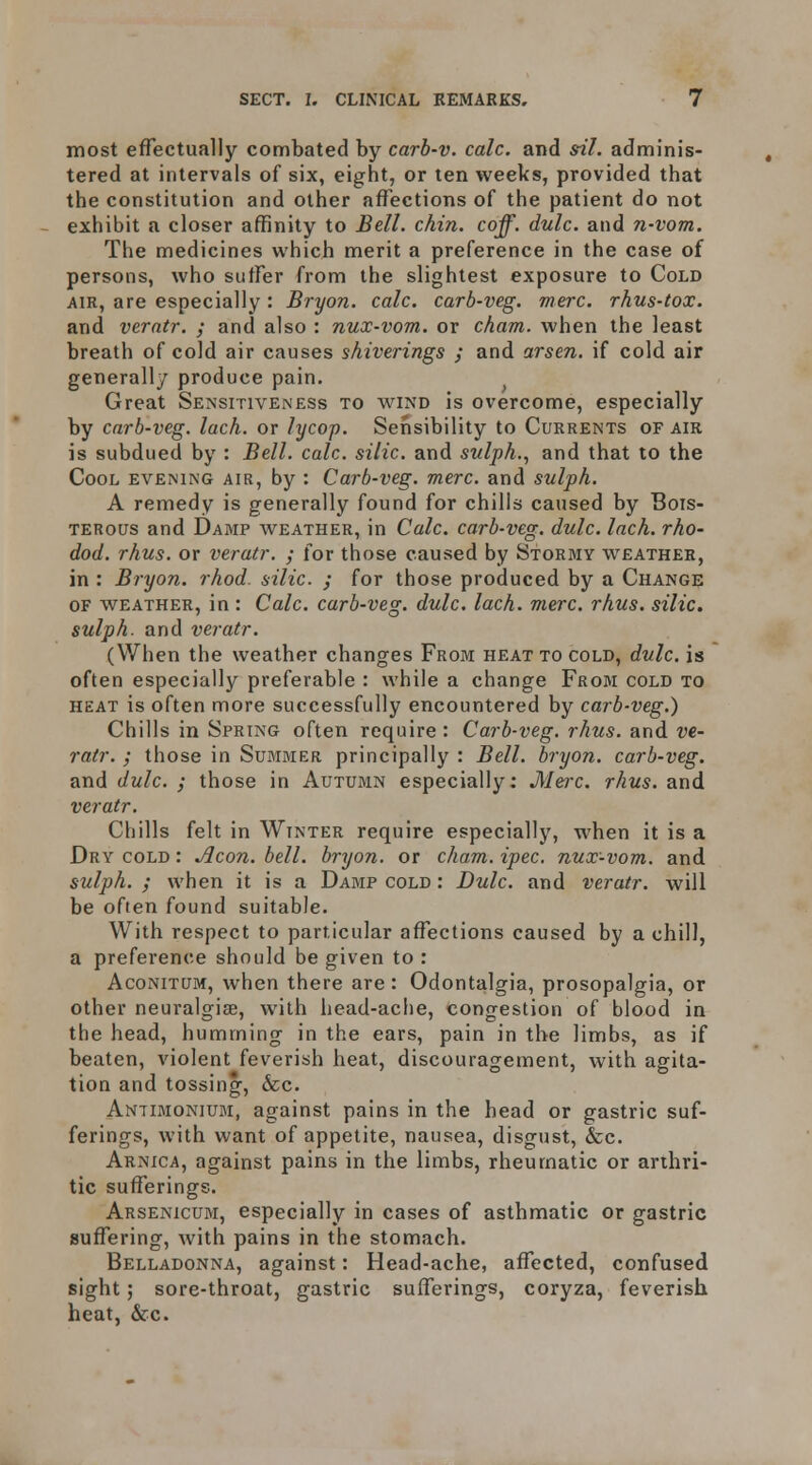 most effectually combated by carb-v. cole, and sil. adminis- tered at intervals of six, eight, or ten weeks, provided that the constitution and other afl^ections of the patient do not - exhibit a closer affinity to Bzll. chin. coff. dulc. and n-vom. The medicines which merit a preference in the case of persons, who suffer from the slightest exposure to Cold AIR, are especially : Bryon. calc. carb-veg. mere, rhus-tox. and verntr. ; and also : nux-vom. or cham. when the least breath of cold air causes shiverings ; and arsen. if cold air generally produce pain. ^ Great Sensitiveness to wind is overcome, especially by carb-veg. lack, or lycop. Sensibility to Currents of air is subdued by : Bell. calc. silic. and siilph., and that to the Cool evening air, by : Carb-veg. mere, and sulph. A remedy is generally found for chills caused by Bois- terous and Damp weather, in Calc. carb-veg. dulc. lack, rho- dod. rhus. or veratr. ; for those caused by Stormy weather, in : Bryon. rhod. silic. ; for those produced by a Change of weather, in : Calc. carb-veg. dulc. lack. mere. rhus. silic. sulph. and veratr. (When the weather changes From heat to cold, dulc. is often especially preferable : while a change From cold to heat is often more successfully encountered by carb-veg.) Chills in Spring often require: Carb-veg. rhus. and ve- rair. ; those in Summer principally : Bell, bryon. carb-veg. and dulc. ; those in Autumn especially: J[lei-c. rhus. and veratr. Chills felt in Winter require especially, when it is a Dry cold : Aeon. bell, bryon. or cham. ipec. nux-vom. and sulph. ; when it is a Damp cold : Dulc. and veratr. will be often found suitable. With respect to particular affections caused by a chill, a preference should be given to : AcoNiTUM, when there are: Odontalgia, prosopalgia, or other neuralgise, with head-ache, congestion of blood in the head, humming in the ears, pain in the limbs, as if beaten, violent feverish heat, discouragement, with agita- tion and tossing, &c. Antimonium, against pains in the head or gastric suf- ferings, with want of appetite, nausea, disgust, &c. Arnica, against pains in the limbs, rheumatic or arthri- tic sufferings. Arsenicum, especially in cases of asthmatic or gastric sufl^ering, with pains in the stomach. Belladonna, against: Head-ache, afTected, confused sight; sore-throat, gastric sufferings, coryza, feverish heat, &c.