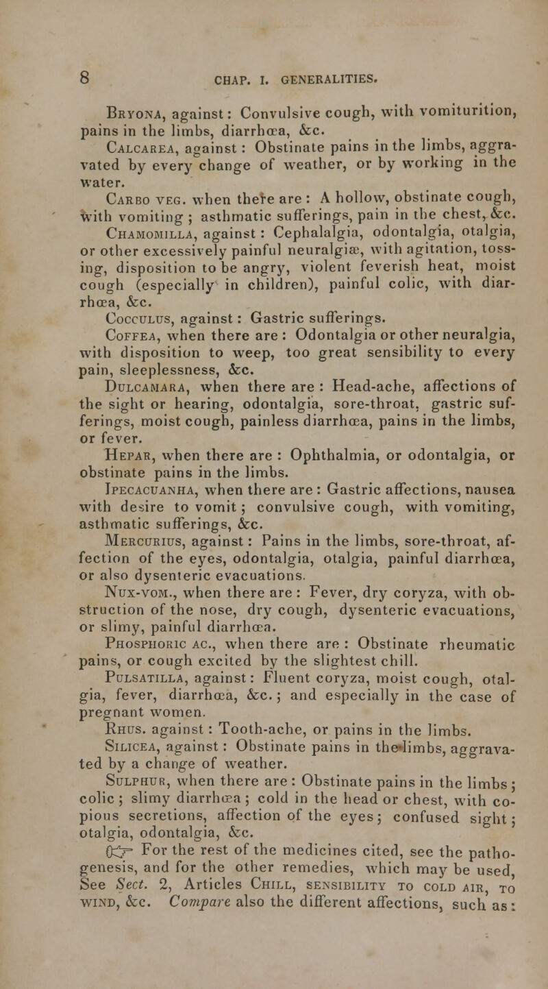 Bryona, against: Convulsive cough, with vomiturition, pains in the limbs, diarrhoea, &c. Calcarea, against : Obstinate pains in the limbs, aggra- vated by every change of weather, or by working in the water. Carbo veg. when thei-e are : A hollow, obstinate cough, ^•ith vomiting ; asthmatic sufferings, pain in the chest, &c. Chamomilla, against : Cephalalgia, odontalgia, otalgia, or other excessively painful neuralgias, with agitation, toss- ing, disposition to be angry, violent feverish heat, moist cough (especially in children), painful colic, with diar- rhoea, &c. CoccuLus, against: Gastric sufferings. CoFFEA, when there are: Odontalgia or other neuralgia, with disposition to weep, too great sensibility to every pain, sleeplessness, 6cc. Dulcamara, when there are : Head-ache, affections of the sight or hearing, odontalgia, sore-throat, gastric suf- ferings, moist cough, painless diarrhoea, pains in the limbs, or fever. Hepar, when there are : Ophthalmia, or odontalgia, or obstinate pains in the limbs. Ipecacuanha, when there are : Gastric affections, nausea with desire to vomit; convulsive cough, with vomiting, asthmatic sufferings, &c. Mercurius, against: Pains in the limbs, sore-throat, af- fection of the eyes, odontalgia, otalgia, painful diarrhoea, or also dysenteric evacuations. Nux-voM., when there are : Fever, dry coryza, with ob- struction of the nose, dry cough, dysenteric evacuations, or slimy, painful diarrhoea. Phosphokic AC, when there are : Obstinate rheumatic pains, or cough excited by the slightest chill. Pulsatilla, against: Fluent coryza, moist cough, otal- gia, fever, diarrhoea, &c.; and especially in the case of pregnant women. Rhus, against: Tooth-ache, or pains in the limbs. SiLicEA, against: Obstinate pains in therfimbs, aggrava- ted by a change of weather. Sulphur, when there are : Obstinate pains in the limbs ; colic ; slimy diarrha;a ; cold in the head or chest, with co- pious secretions, affection of the eyes; confused sight; otalgia, odontalgia, &c. 0^ For the rest of the medicines cited, see the patho- genesis, and for the other remedies, which may be used See Sect. 2, Articles Chill, se>sibility to cold air, to WIND, &c. Compare also the different affections, such as: