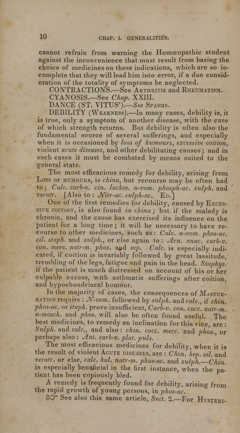 cannot refrain from warning the Homoeopathic student against the inconvenience that must result from basing the choice of medicines on these indications, which are so in- complete that they will lead him into error, if a due consid- eration of the totality of symptoms be neglected. CONTRACTIONS.—See Arthritis and Rheumatism. CYANOSIS.—See Chap. XXIII. DANCE (ST. VITUS').—See Spasms. DEBILITY (Weakness).—In many cases, debility is, it is true, only a symptom of another disease, with the cure of which strength returns. But debility is often also the fundamental source of several sufferings, and especially when it is occasioned by loss of humours, excessive coition^ violent acute diseases, and other debilitating causes; and in such cases it must be combated by means suited to the general state. The most efficacious remedy for debility, arising from Loss OF HUMOURS, is china, but recourse may be often had to; Culc. carb-v. cin. laches, n-vom. phosph-ac. sulph. and veratr. [Also to : Jfitr-ac. sulph-ac. Ed.] One of the first remedies for debility, caused by Exces- sive COITION, is also found i?i china; but if the malady is chronic, and the cause has exercised its influence on the patient for a long time ; it will be necessary to have re- course to other medicines, such as: Calc. ?>.-vom. phos-ac. sil. staph, and sulph., or else again to : Jlrn. anac. carb-v. con. mere, natr-m. phos. apd sep. Calc. is especially indi- cated, if coition is invariably followed by great lassitude, trembling of the legs, fatigue and pain in the head. Staphys. if the patient is much distressed on account of his or her culpable excess, with asthmatic sufferings after coition, and hypochondriacal humour. In the majority of cases, the consequences of Mastur- bation require : Jf-vom. followed by sulph. and calc, if chin, phos-ac. or staph, prove insufficient, Carb-v. con. cocc. natr-m. n-mosch. and phos. will also be often found useful. The best medicines, to remedy an inclination for this vice, are : Sulph. and calc, and also: chin. cocc. mere, and phos. or perhaps also: ^nt. carb-v. plat. puis. ' The most eflScacious medicines for debility, when it is the result of violent Acute diseases, are : Chin. hep. sil. and veratr. or else, calc. kal. natr-m. phos-ac and sulph. Chin. is especially benoficial in the first instance, when the pa- tient has been copiously bled. A remedy is frequently found for debility, arising from the rapid growth of young persons, in phos-ac. (Kr See also this same article, Sect. 2.—For Hysteri-