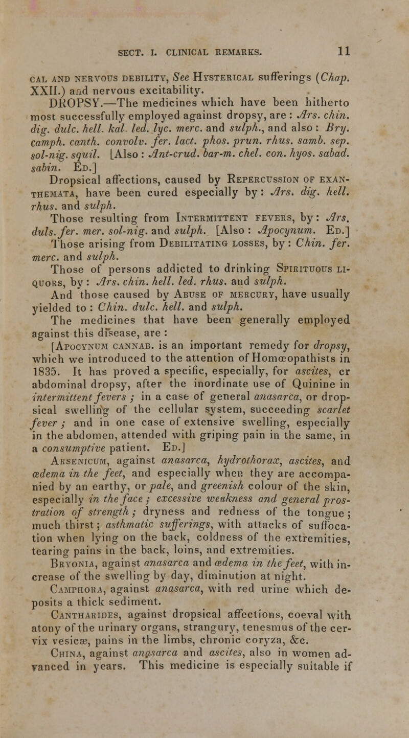 CAL AND NERVOUS DEBILITY, See HYSTERICAL sufferings {Chap. XXII.) and nervous excitability. DROPSY.—The medicines which have been hitherto most successfully employed against dropsy, are : jSis. chin, dig. dulc. hell. kal. led. lyc. mere, and sulph., and also : Bry. camph. canth. convolv. fer. lact. phos. prun. rhus. samb. sep. sol-nig. squil. [Also : Ant-crud. bar-m. chel. con. hyos. sabad. sabin. Ed.] Dropsical affections, caused by Repercussion of exan- themata, have been cured especially by: Ars. dig. hell, rhus. and sulph. Those resulting from Intermittent fevers, by: Ars. duls.fer. mer. sol-nig. and sulph. [Also : Apocynum. Ed.] Those arising from Debilitating losses, by : Chin. fer. mere, and sulph. Those of persons addicted to drinking Spirituous li- quors, by : Ars. chin. hell. led. rhus. and sulph. And those caused by Abuse of mercury, have usually yielded to : Chin. dulc. hell, and sulph. The medicines that have been generally employed against this dfsease, are : [Apocynum cannab. is an important remedy for dropsy, which we introduced to the attention of Homoeopathists in 1835. It has proved a specific, especially, for ascites, cr abdominal dropsy, after the inordinate use of Quinine in intermittent fevers ; in a case of general a?iasarca, or drop- sical swelling of the cellular sjstem, succeeding scarlet fever ; and in one case of extensive swelling, especially in the abdomen, attended with griping pain in the same, in a consumptive patient. Ed.J Arsenicum, against anasarca, hydrothorax, ascites, and atdema in the feet, and especially when they are accompa- nied by an earthy, or pale, and greenish colour of the skin, especially in the face ; excessive weakness and general pros- tration of strength ; dryness and redness of the tongue; much thirst; asthmatic sufferings, with attacks of suffoca- tion when lying on the back, coldness of the extremities, tearing pains in the back, loins, and extremities. Bryonia, against anasarca and oedema in the feet, with in- crease of the swelling by day, diminution at night. Camphora, against anasarca, with red urine which de- posits a thick sediment. Cantharides, against dropsical affections, coeval vyith. atony of the urinary organs, strangury, tenesmus of the cer- vix vesicae, pains in the limbs, chronic coryza, &c. China, against ang-sarca and ascites, also in women ad- vanced in years. This medicine is especially suitable if