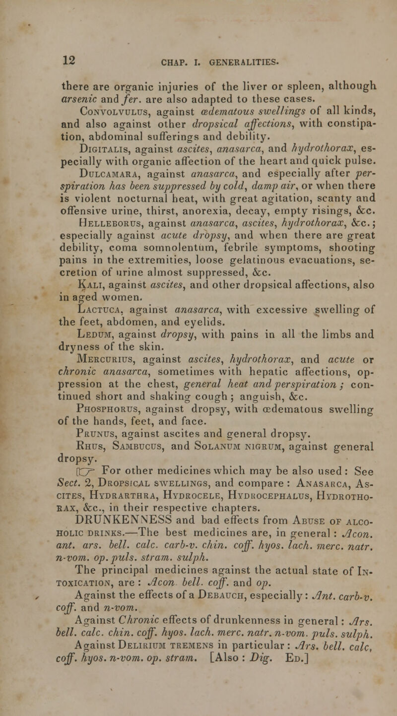 there are orsfanic injuries of the liver or spleen, although arsenic and/er. are also adapted to these cases. Convolvulus, against (Edematous swellings of all kinds, and also against other dropsical affections, with constipa- tion, abdominal sufferings and debility. Digitalis, against ascites, anasarca, and hydrothorax, es- pecially with organic affection of the heart and quick pulse. Dulcamara, against anasarca, and especially after per- spiration has been suppressed by cold, damp air, or when there is violent nocturnal heat, with great agitation, scanty and offensive urine, thirst, anorexia, decay, empty risings, &c. Helleborus, against anasarca, ascites, hydrothorax, &c.; especially against acute dropsy, and when there are great debility, coma somnolentum, febrile symptoms, shooting pains in the extremities, loose gelatinous evacuations, se- cretion of urine almost suppressed, &;c. Kali, against ascites, and other dropsical affections, also in aged women. Lactuca, against anasarca, with excessive swelling of the feet, abdomen, and eyelids. Ledum, against dropsy, with pains in all the limbs and dryness of the skin. Mercurius, against ascites, hydrothorax, and acute or chronic anasarca, sometimes with hepatic affections, op- pression at the chest, general heat and perspiration ; con- tinued short and shaking cough ; anguish, &c. Phosphorus, against dropsy, with (Edematous swelling of the hands, feet, and face. Prunus, against ascites and general dropsy. Rhus, Sambucus, and Solanubi nigrum, against general dropsy. For other medicines which may be also used: See Sect. 2, Dropsical swellings, and compare : Anasarca, As- cites, Hydrarthra, Hydrocele, Hydkocephalus, Hydrotho- rax, &c., in their respective chapters. DRUNKENNESS and bad effects from Abuse OF alco- holic DRINKS.—The best medicines are, in general : Jlcon. ant. ars. bell. calc. carb-v. chin, coff, hyos. lach. mere. natr. n-vom. op. puis, stram, sulph. The principal medicines against the actual state of In- toxication, are : Aeon bell. coff. and op. Against the effects of a Debauch, especially: Ant. carb-v. coff. and n-vom. Against Chronic effects of drunkenness in general: Ars. bell. calc. chin. coff. hyos. lach. mere. natr. n-vom. puis, sulph. Against Delirium tremens in particular: Ars. bell, calc, coff. hyos. n-vom. op. stram. [Also : Dig. Ed.]