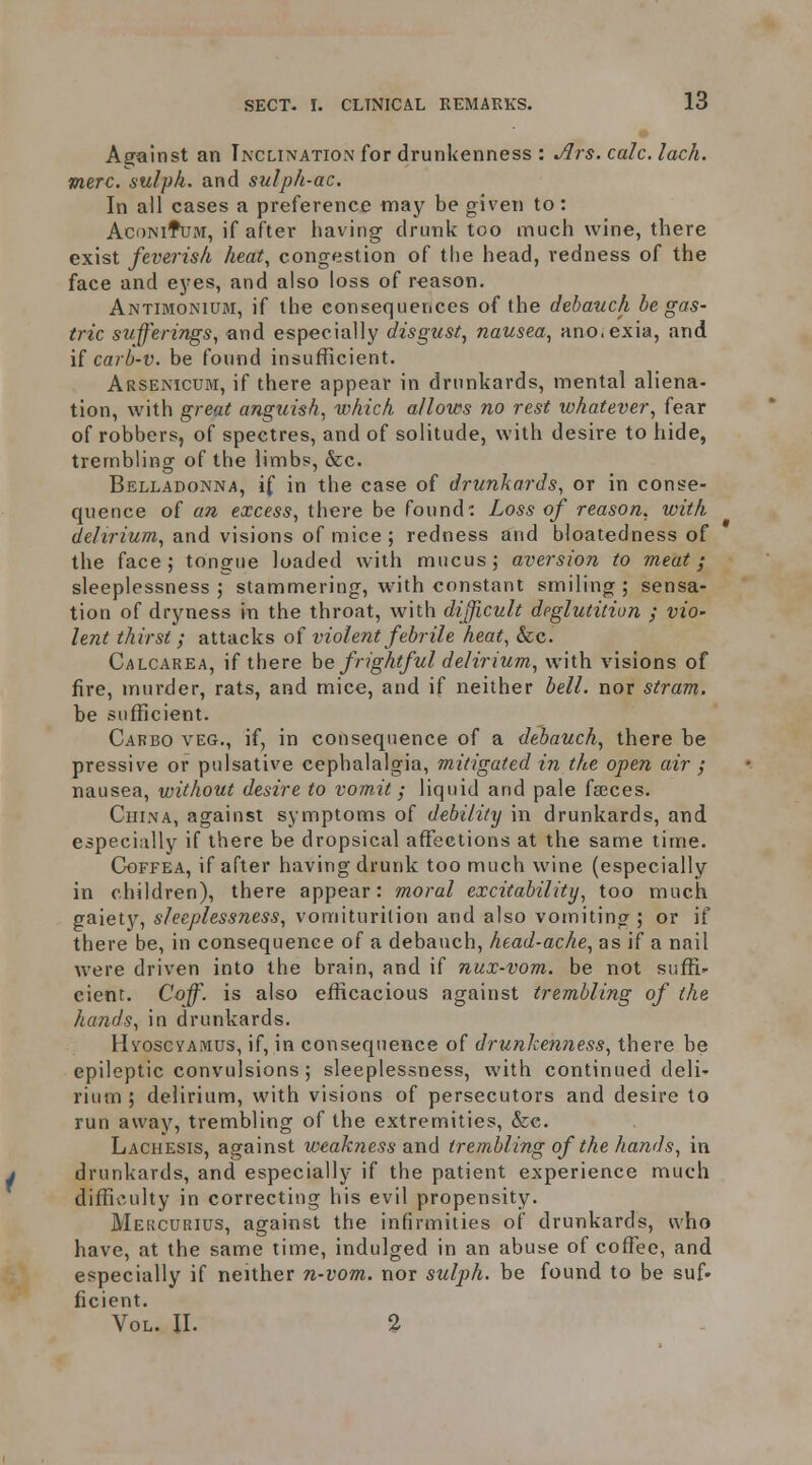 Against an Inclination for drunkenness : Jlrs. calc. lack, mere, sulph. and sulph-ac. In all cases a preference may be given to: AcoNifuM, if after having drunk too much wine, there exist feverish heat, congestion of the head, redness of the face and eyes, and also loss of reason. Antimonium, if the consequences of the debauch be gas- tric sufferings, and especially disgust, nausea, ano.exia, and if carb-v. be found insufficient. Arsenicum, if there appear in drunkards, mental aliena- tion, with great anguish, which allows no rest whatever, fear of robbers, of spectres, and of solitude, with desire to hide, trembling of the limbs, &c. Belladonna, if in the case of drunkards, or in conse- quence of an excess, there be found: Loss of reason, with delirium, and visions of mice ; redness and bloatedness of the face; tongue loaded with mucus; aversion to meat; sleeplessness; stammering, with constant smiling; sensa- tion of dryness in the throat, with difficult deglutition ; vio' lent thirst ; attacks of violent febrile heat, &c. Calcarea, if there he frightful delirium, with visions of fire, murder, rats, and mice, and if neither bell, nor stram. be sufficient. Carbo veg., if, in consequence of a debauch, there be pressive or pulsative cephalalgia, mitigated in the open air ; nausea, without desire to vomit; liquid and pale faeces. China, against symptoms of debility in drunkards, and especially if there be dropsical affections at the same time. Ggffea, if after having drunk too much wine (especially in children), there appear: moral excitability, too much gaiety, sleeplessness, vomiturition and also vomiting ; or if there be, in consequence of a debauch, head-ache, as if a nail were driven into the brain, and if nux-vom. be not suffi- cient. Coff. is also efficacious against trembling of the hands, in drunkards. HvoscvAMUs, if, in consequence of drunkenness, there be epileptic convulsions; sleeplessness, with continued deli- rium ; delirium, with visions of persecutors and desire to run away, trembling of the extremities, &c. Lachesis, against weakness and trembling of the hands, in drunkards, and especially if the patient experience much difficulty in correcting his evil propensity. Mekcurius, against the infirmities of drunkards, who have, at the same time, indulged in an abuse of cofTee, and especially if neither n-vom. nor sulph. be found to be suf- ficient. Vol. II. 2