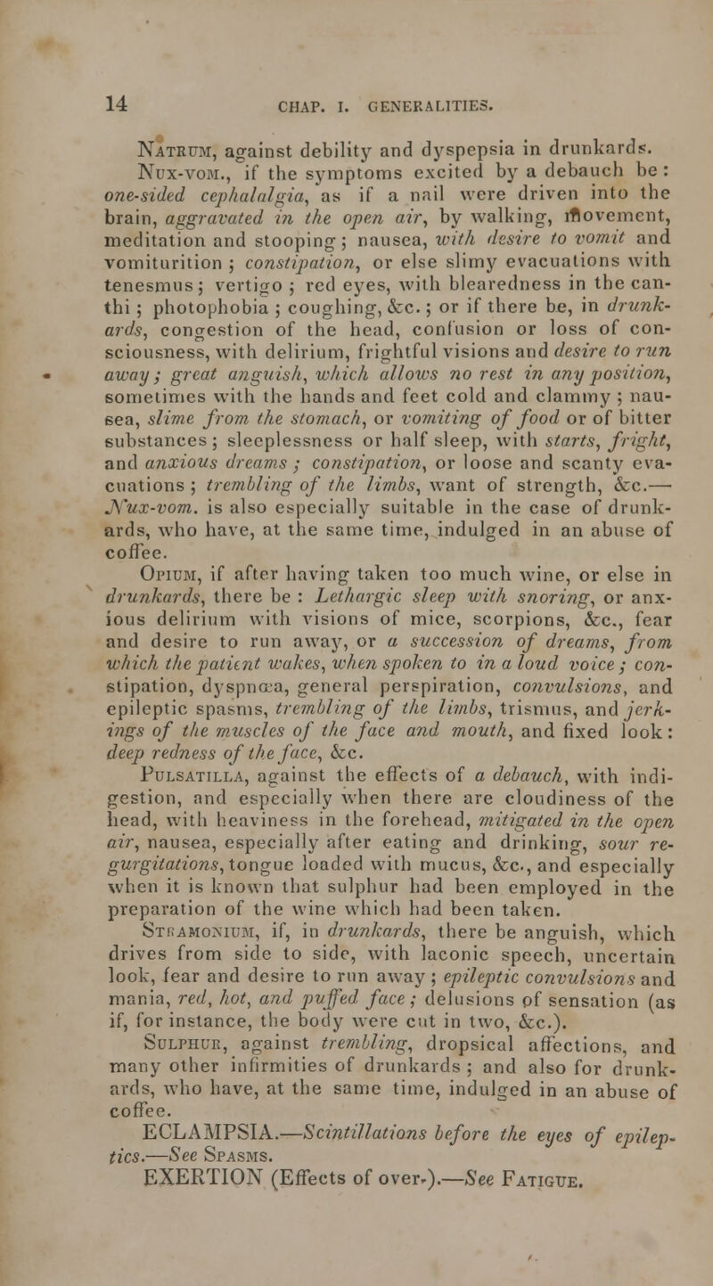 Natrum, against debilitj^ and dyspepsia in drunkards. Nux-voM., if the symptoms excited by a debauch be : one-sided cephalalgia, as if a nail were driven into the brain, aggravated in the open air, by walking, rflovement, meditation and stooping; nausea, with desire to vomit and vomiturition ; constipation, or else slimy evacuations with tenesmus; vertigo ; red eyes, with blearedness in the can- thi ; photophobia ; coughing, &c.; or if there be, in drunk- ards, congestion of the head, confusion or loss of con- sciousness, with delirium, frightful visions and desire to run away; great anguish, which allows no rest in any position, sometimes with the hands and feet cold and clammy ; nau- sea, slime from the stomach, or vomiting of food or of bitter substances; sleeplessness or half sleep, with starts, fright, and anxious dreams ; constipation, or loose and scanty eva- cuations ; trembling of the limbs, want of strength, &c.— J\''ux-vom. is also especially suitable in the case of drunk- ards, who have, at the same time, indulged in an abuse of coffee. Oi'iUM, if after having taken too much wine, or else in drunkards, there be : Lethargic sleep with snoring, or anx- ious delirium with visions of mice, scorpions, &c., fear and desire to run away, or a succession of dreams, from which the patiint wakes, when spoken to in a loud voice ; con- stipation, dyspnaa, general perspiration, co7ivulsions, and epileptic spasms, trembling of the li7nbs, trismus, and jcrA- iiigs of the muscles of the face and mouth, and fixed look: deep redness of the face, &c. Pulsatilla, against the effects of a debauch, with indi- gestion, and especially when there are cloudiness of the head, with heaviness in the forehead, mitigated in the open air, nausea, especially after eating and drinking, sour re- gurgitations, tongue loaded with mucus, &c., and especially when it is known that sulphur had been employed in the preparation of the wine which had been taken. STi.AMorsiuM, if, in drunkards, there be anguish, which drives from side to side, with laconic speech, uncertain look, fear and desire to run away ; epileptic convulsions and mania, red, hot, and puffed face; delusions pf sensation (as if, for instance, the body were cut in two, &c.). SuLPHUE, against trembling, dropsical affections, and many other infirmities of drunkards ; and also for drunk- ards, who have, at the same time, indulged in an abuse of coffee. ECLAMPSIA.—Scintillations before the eyes of epilep- tics.—See Spasms. EXERTION (Effects of over-).—See Fatigue.