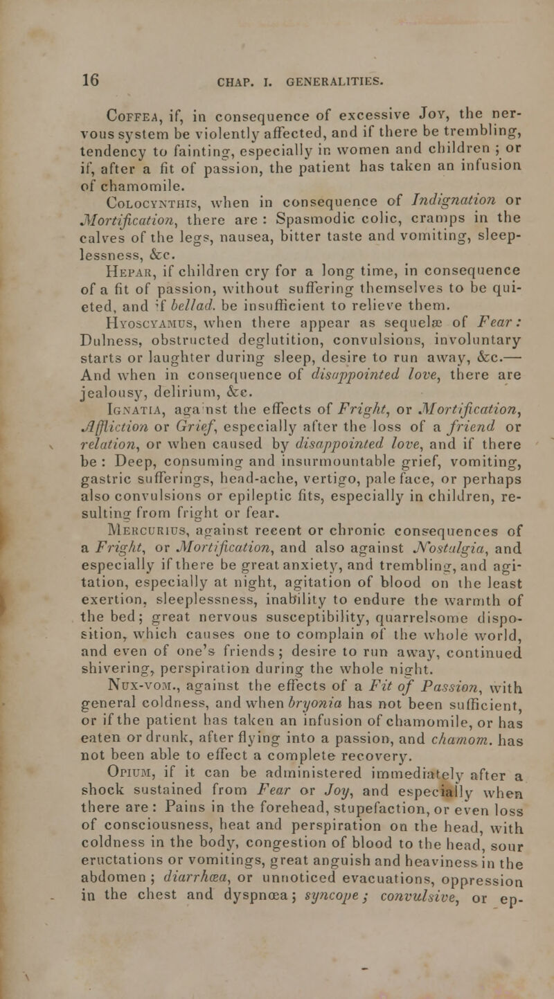 CoFFEA, if, in consequence of excessive Joy, the ner- vous system be violently affected, and if there be trembling, tendency to faintinsr, especially in women and children ; or if, after a fit of passion, the patient has taken an infusion of chamomile. CoLocYKTHis, when in consequence of Indignation or Mortification, there arc : Spasmodic colic, cramps in the calves of the legs, nausea, bitter taste and vomiting, sleep- lessness, &c. Hepar, if children cry for a long time, in consequence of a fit of passion, without suffering themselves to be qui- eted, and ^{ bell ad. be insufficient to relieve them. HvoscYAMUS, when there appear as sequela; of Fear: Dulness, obstructed deglutition, convulsions, involuntary starts or laughter during sleep, desire to run away, &c.— And when in consequence of disappointed love, there are jealousy, delirium, &c. Igi\atia, aga nst the effects of Fright, or Mortification, Affliction or Grief, especially after the loss of a friend or relation, or when caused by disappointed love, and if there be : Deep, consuming and insurmountable grief, vomiting, gastric sufferings, head-ache, vertigo, paleface, or perhaps also convulsions or epileptic fits, especially in children, re- sultinrr from fright or fear. Mercurius, against recent or chronic consequences of a Fright, or Mortification, and also against A'^ostalgia, and especially if there be great anxiety, and tremblinGf, and agi- tation, especially at night, agitation of blood on the least exertion, sleeplessness, inability to endure the warn)th of the bed; great nervous susceptibility, quarrelsome dispo- sition, which causes one to complain of the whole world, and even of one's friends; desire to run away, continued shivering, perspiration during the whole night. Nux-voM., against the effects of a Fit of Passion, with general coldness, and when bryonia has not been sufficient, or if the patient has taken an infusion of chamomile, or has eaten or drunk, after flying into a passion, and chamom. has not been able to effect a complete recovery. Opium, if it can be administered immediately after a shock sustained from Fear or Joij, and especially when there are : Pains in the forehead, stupefaction, or even loss of consciousness, heat and perspiration on the head, with coldness in the body, congestion of blood to the head sour eructations or vomitings, great anguish and heaviness in the abdomen; diarrhoea, ov unnoticed evacuations, oppression in the chest and dyspnoea; syficope; convulsive, or ep-