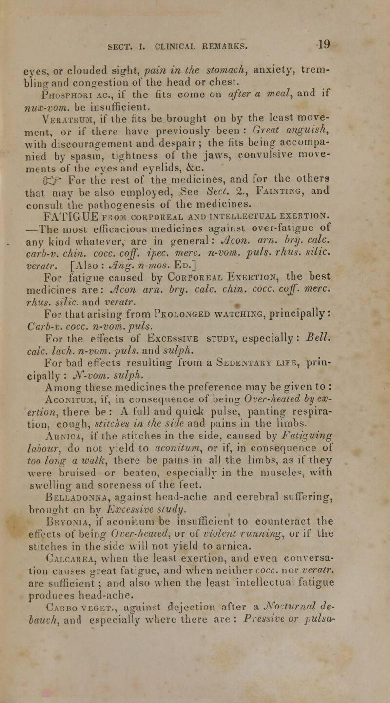 eyes, or clouded si^ht, pai7i in the stomach, anxiety, trem- blinorand cotifrestion of the liead or chest. Phosphohi AC, if the fits come on after a meal, and if nux-vom. be insufficient. Veratkum, if the fits be brought on by the least move- ment, or if there have previously been : Great anguish, with discouragement and despair; the fits being accompa- nied by spasm, tightness of the jaws, convulsive move- ments of the eyes and eyelids, &c. 0:Cr For the rest of the medicines, and for the others that may be also employed, See Sect. 2., Faijntikg, and consult the pathogenesis of the medicines. FATIGUE FI!OM CORPOREAL AND INTELLECTUAL EXERTION. —The most efficacious medicines against over-fatigue of any kind whatever, are in general: Jlcon. am. bry. calc. carb-v. chin. cocc. coff. ipec. mere, n-vom. puis. rhus. silic. veratr. [Also : ^ng. n-mos. Ed.] For fatigue caused by Corporeal Exertion, the best medicines are: ^con am. bry. calc. chin. cocc. coff. mere, rhus. silic. and veratr. , For that arising from Prolonged watching, principally: Carb-v. cocc. n-vom. puis. For the effects of Excessive study, especially : Bell, calc. lach. n-vom. puis, and sulph. For bad effects resulting from a Sedentary life, prin- cipally : JV-vom. sulph. Among these medicines the preference may be given to : AcoNiTUM, if, in consequence of being Over-heated by ex- ertion, there be : A full and quick pulse, panting respira- tion, cough, stitches in the side and pains in the limbs. Arnica, if the stitches in the side, caused by Fatiguing labour, do not yield to aconiium, or if, in consequence of too long a walk, there be pains in all the limbs, as if they were bruised or beaten, especiallj- in the muscles, with swelling and soreness of the feet. Belladonna, against head-ache and cerebral suffering, brought on by Excessive study. Bryonia, if acouitum be insufficient to counteract the effects of being Over-heated, or of violent TU7i7iing, or if the stitches in the side will not yield to arnica. Calcarea, when the least exertion, and even conversa- tion causes great fatigue, and when neiiher rocc. nor veratr. are sufficient ; and also when the least intellectual fatigue produces head-ache. Cauboveget., against dejection after ?i Ko'iturnal de- bauch, and especially where there are : Pressive or pulsa-