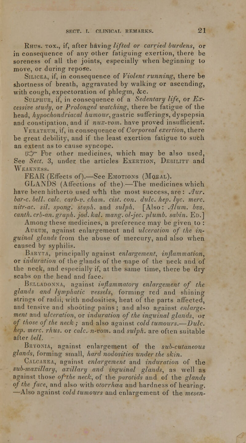 Rnas. Tox., if, after having/(/Vet/ or carried burdens, or in consequence of any other fatiguing exertion, there be soreness of all the joints, especially when beginning to move, or during repose. SiLicEA, if, in consequence of Violent running, there be shortness of breath, aggravated by walking or ascending, with cough, expectoration of phlegm, &c. Sulphur, if, in consequence of a Sedentary life, or Ex- cessive study, or Prolonged watching, there be fatigue of the head, hypochondriacal humour, gastric sufferings, dyspepsia and constipation, and if nux-vom. have proved insufficient. Veratrum, if, in consequence of Corporeal exertion, there be great debility, and if the least exertion fatigue to such an extent as to cause syncope. lO For other medicines, which may be also used, See Sect. 3, under the articles Exertion, Debility and Weakness. FEAR (Effects of).—See Emotions (Mqeal). GLANDS (Affections of the)—The medicines which have been hitherto used whh the most success, are: Aur. bar-c. bell. calc. carb-v. cham. cist. con. dulc. hep. lyc. mere, nitr-ac. sil. spong. staph, and sulph. [Also: Jllum. bvs. canth. crb-an. graph, jod.kal. mang. ol-jec. plumb, sabin. Ed.] Among these medicines, a preference may be given to : AuRUM, against enlargement and ulceration of the in- guinal glands from the abuse of mercury, and also when caused by syphilis. Baryta, principally against enlargement, inflammation, or induration of the glands of the -tiape of the neck and of the neck, and especially if, at the same time, there be dry scabs on the head and face. Belladonna, against inflammatory enlargement of the glands and lymphatic vessels, forming red and shining strings of radii, with nodosities, heat of the parts affected, and tensive and shooting pains; and also against enlarge- ment and ulceration, or induration of the inguinal glands, or of those of the neck ; and also against cold tumours.—Dulc. hep. mere. rhus. or calc. n-vovi. and sulph. are often suitable after bell. Bryonia, against enlargement of the sub-cutaneous glands, forming small, hard nodosities under the skin. Calcarea, against enlargement and induration of the sub-maxillary, axillary and inguinal glands, as well as against those of'the neck, of ihe parotids and of the glands oj the face, and also with otorrhcea and hardness of hearing. —Also against cold tumours and enlargement of the mesen-