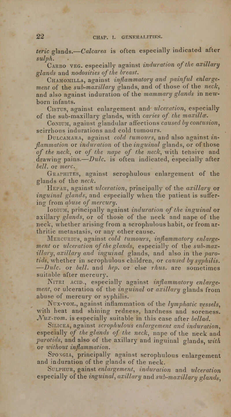 teric glands.—Calcarea is often especially indicated after sulpk. Carbo veg. especially against induration of the axillary glands and nodosities of the breast. Chamomilla, against inflammatory and painful enlarge- vient of the sub-maxillary glands, and of those of the neck, and also against induration of the mammary glands in new- born infants. CisTUS, against enlargement and' ulceration, especially of the sub-maxillary glands, with caries of the maxillm. CoMiUM, against glandular affeetions caused by contusion, scirrhous indurations and cold tumours. Dulcamara, against cold tu?nours, and also against in- flammation or induration of the i?iguinal glands, or of those of the neck, or of the nape of the neck, with tehsive and drawing pains.—Dulc. is often indicated, especially after bell, or mere. Graphites, against scrophulous enlargement of the glands of the neck. Hepar, against ulceration, principally of the axillary or inguinal glands, and especially when the patient is suffer- ing from aJjuse of mercury. loDiuM, principally against induration of the inguinal ox axillary glands, or of those of the neck and nape of the neck, whether arising from a scrophulous habit, or from ar- thritic metastasis, or any other cause. Mercurius, against cold tumours, inflammatory enlarge- ment or ulceration of the glands, especially of the sub-max- illary, axillary and inguinal glands, and also in i\\e paro- tids, whether in scrophulous children, or caused by syphilis. —Dulc. or bell, and hep. or else rhtis. are sometimes suitable after mercury. NiTRi ACID., especially against inflammatory enlarge- ment, or ulceration of the inguinal or axillary glands from abuse of mercury or syphilis. Nux-voM., against inflammation of the lymphatic vessels, with heat and shining redness, hardness and soreness. J\l\x-vom. is especially suitable in this case after bcllad. Silicea, against scrophulous enlargement and induration, especially of the glands of the neck, nape of the neck and parotids, and also of the axillary and inguinal glands, with or without inflammation. Spongia, principally against scrophulous enlargement and induration of the glands of the neck. Sulphur, gainst enlargement, induration and ulceration especially of the inguinal, axillary and sub-maxillary glands,