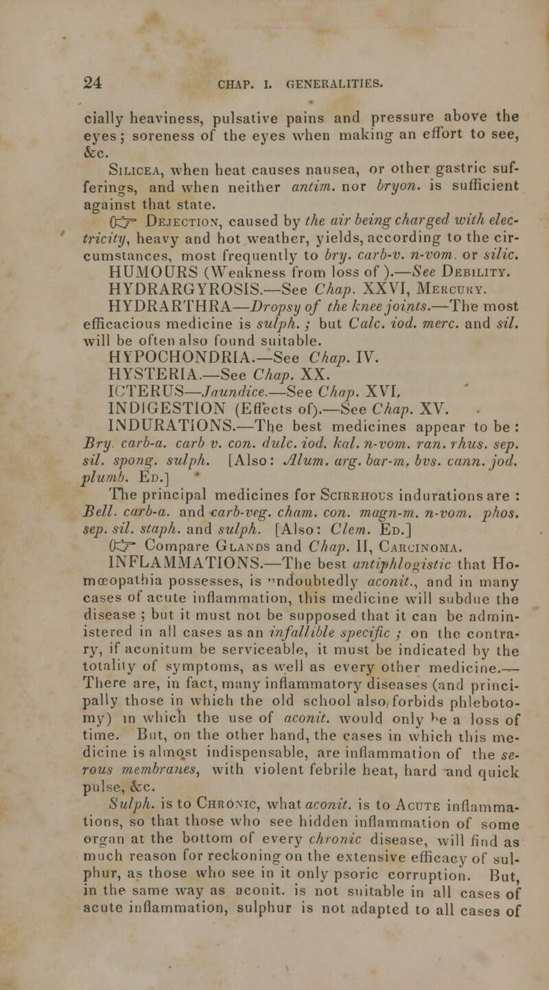 cially heaviness, pulsative pains and pressure above the eyes; soreness of the eyes when making an effort to see, &c. SiLiCEA, when heat causes nausea, or other gastric suf- ferings, and when neither antim. nor bryon. is sufficient against that state. Dejection', caused by the air being charged with elec- ' tricity, heavy and hot weather, yields, according to the cir- cumstances, most frequently to bry. carb-v. n-vom. or silic. HUMOURS (Weakness from loss of ).—See Debility. HYDRARGYROSIS.—See Chap. XXVI, Mercuky. HYDRARTHRA—Dropsy of the knee joints.—The most efficacious medicine is sulph. ; but Calc. iod. mere, and sil. will be often also found suitable. HYPOCHONDRIA.—See Chap. IV. HYSTERIA.—See Chap. XX. ICIER}]^—Jaundice.—See Chap. XVI. INDIGESTION (Effects of).—See Chap. XV. INDURATIONS.—The best medicines appear to be : Bry. carb-a. carb v. con. dulc. iod. kal. n-vom. ran. rhus. sep. sil. spong. sulph. [Also: Alum. arg. bar-m, bvs. cann. jod. plumb. Ed.] The principal medicines for Scirrhous indurations are : Bell, carb-a. and carb-veg. cham. con. magn-m. n-vom. phos. sep. sil. staph, nndi sulph. [Also: Clem. Ed.] (fc!? Compare Glands and Chap. II, Carcinoma. INFLAMiMATIONS.—The best antiphlogistic that Ho- mcEopathia possesses, is ndoubtedly aconit..^ and in many cases of acute inflammation, this medicine will subdue the disease ; but it must not be supposed that it can be admin- istered in all cases as an infallible specific ; on the contra- ry, if aconitum be serviceable, it must be indicated by the totality of symptoms, as well as every other medicine.— There are, in fact, many inflammatory diseases (and princi- pally those in which the old school also, forbids phleboto- my) m which the use of aconit. would only ^e a loss of time. But, on the other hand, the cases in which this me- dicine is almo^st indispensable, are inflammation of the se- rous membra?ies, with violent febrile heat, hard and quick pulse, &c. Sulph. is to Chronic, what acomV. is to Acute inflamma- tions, so that those who see hidden inflammation of some organ at the bottom of every chronic disease, will find as much reason for reckoning on the extensive efficacy of sul- phur, as those who see in it only psoric corruption. But in the same way as aconit. is not suitable in all cases of acute inflammation, sulphur is not adapted to all cases of