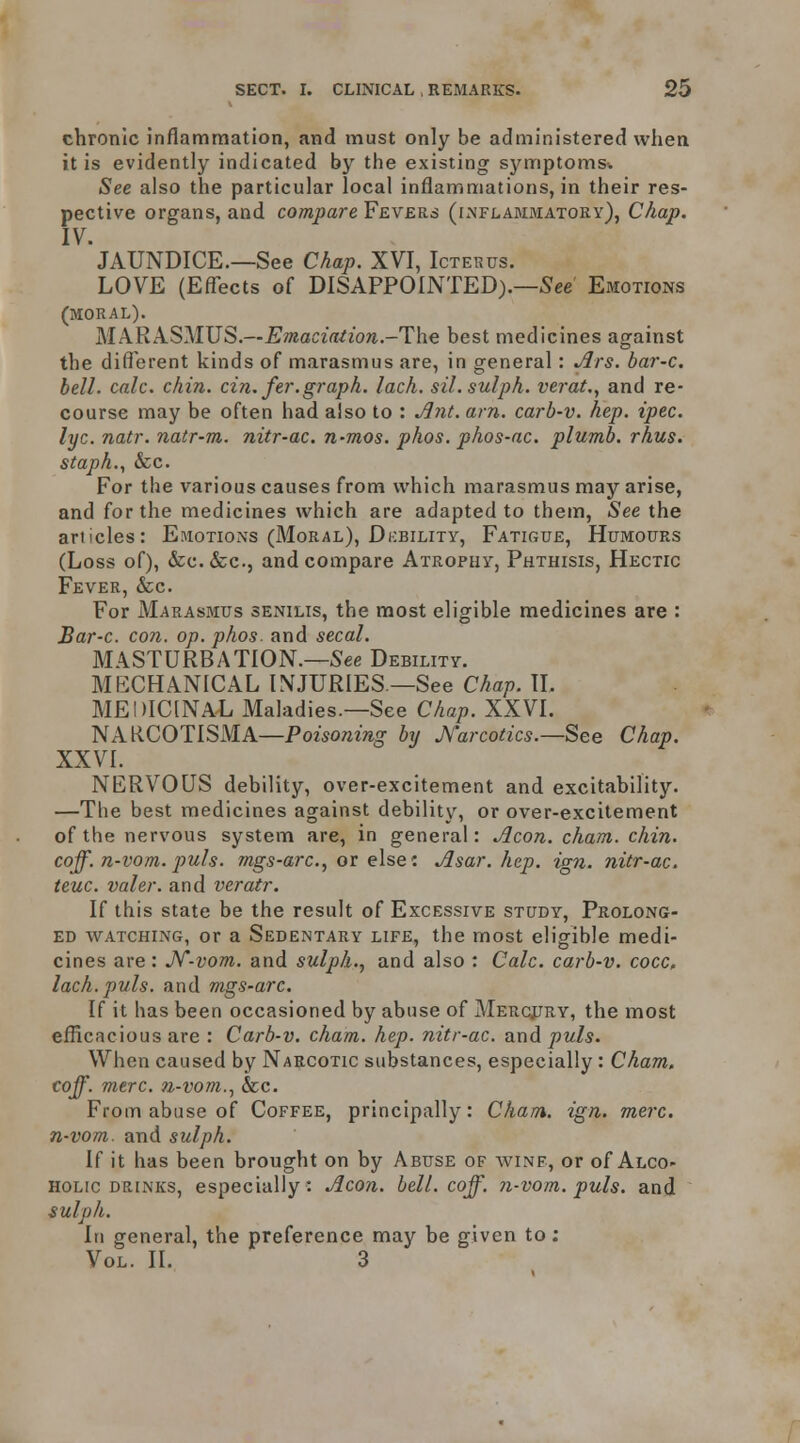 chronic inflammation, and must only be administered when it is evidently indicated by the existing symptoms-. See also the particular local inflammations, in their res- pective organs, and compare Fevers (inflammatory), Chap. IV. JAUNDICE.—See Chap. XVI, Icterus. LOVE (Effects of DISAPPOINTED).—See Emotions (MORAL). MARASMUS.—iJ»eQ!C2ff^w;t.-The best medicines against the difi'erent kinds of marasmus are, in general: Ars. bar-c. bell. calc. chin. cin. fer.graph. lach. sil.sulph. vej-at., and re- course may be often had also to : Afit. am. carb-v. hep. ipec. lyc. natr. natr-m. nitr-ac. n^mos. phos. phos-ac. plumb, rhus. staph., &c. For the various causes from which marasmus may arise, and for the medicines which are adapted to them. See the articles: Esiotions (Moral), Dicbility, Fatigue, Humours (Loss of), &C.&C., and compare Atrophy, Phthisis, Hectic Fever, &c. For Marasmus senilis, the most eligible medicines are : Bar-c. con. op. phos. and secal. MASTURBATION.—See Debility. MECHANICAL INJURIES —See Chap. IL MEDICINAL Maladies.—See Chap. XXVI. NAKCOTISMA—Powo;^^>^5• by J^'arcotics.—See Chap. XXVI. NERVOUS debility, over-excitement and excitability. —The best medicines against debility, or over-excitement of the nervous system are, in general: Jlcon. cham. chin, coff. n-vom. puis, mgs-arc, or else: Asar. hep. ign. nitr-ac. teuc. valer. and veratr. If this state be the result of Excessive study, Prolong- ed WATCHING, or a Sedentary life, the most eligible medi- cines are : JV-vom. and sulph., and also : Calc. carb-v. cocc, lach. puis, and mgs-arc. If it has been occasioned by abuse of Merqjjry, the most efficacious are : Carb-v. cham. hep. nitr-ac. and puis. When caused by Narcotic substances, especially : Cham, coff. mere, n-vom.., &c. From abuse of Coffee, principally: Cham. ign. mere, n-vom. and sulph. If it has been brought on by Abuse of winf, or of Alco- holic drinks, especially : Aeon. bell. coff. n-vom. puis, and sulph. In general, the preference may be given to: Vol. II. 3