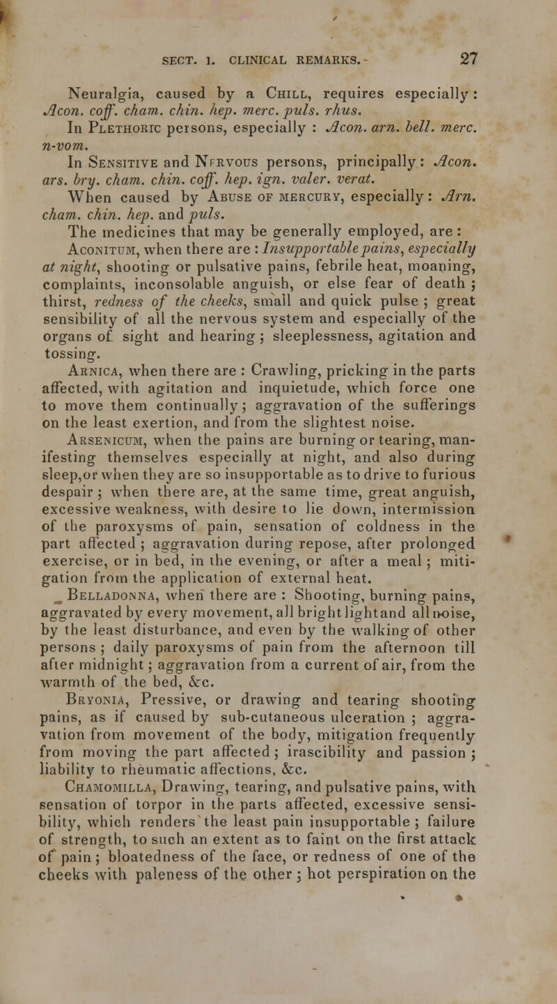 Neuralgia, caused by a Chill, requires especially: Aeon. coff. cham. chin. hep. mere. puis. rhus. In Plethokic persons, especially : Aeon. am. bell. mere, n-vom. In Sensitive and Nfrvous persons, principally: Aeon, ars. bry. cham. chin. coff. hep. ign. valer. verat. When caused by Abuse of biercury, especially: Am. cham. chin. hep. and puis. The medicines that may be generally employed, are : AcoNiTUM, when there are : Insupportable pains, especially at night, shooting or pulsative pains, febrile heat, moaning, complaints, inconsolable anguish, or else fear of death } thirst, redness of the cheeks, small and quick pulse ; great sensibility of all the nervous system and especially of the organs of sight and hearing j sleeplessness, agitation and tossing. Arnica, when there are : Crawling, pricking in the parts affected, with agitation and inquietude, which force one to move them continually; aggravation of the sufferings on the least exertion, and from the slightest noise. Arsenicum, when the pains are burning or tearing, man- ifesting themselves especially at night, and also during sleep,or when they are so insupportable as to drive to furious despair ; when there are, at the same time, great anguish, excessive weakness, with desire to lie down, intermission of the paroxysms of pain, sensation of coldness in the part afl'ected ; aggravation during repose, after prolonged exercise, or in bed, in the evening, or after a meal; miti- gation from the application of external heat. ^ Belladonna, when there are : Shooting, burning pains, aggravated by every movement, all bright lightand all i>oise, by the least disturbance, and even by the walking of other persons ; daily paroxysms of pain from the afternoon till after midnight; aggravation from a current of air, from the warmth of the bed, &:c. Bryonia, Pressive, or drawing and tearing shooting pains, as if caused by sub-cutaneous ulceration ; aggra- vation from movement of the body, mitigation frequently from moving the part affected ; irascibility and passion ; liability to rheumatic affections, &c. Chamomilla, Drawing, tearing, and pulsative pains, with sensation of torpor in the parts affected, excessive sensi- bility, which renders'the least pain insupportable; failure of strength, to such an extent as to faint on the first attack of pain; bloatedness of the face, or redness of one of the cheeks with paleness of the other 5 hot perspiration on the