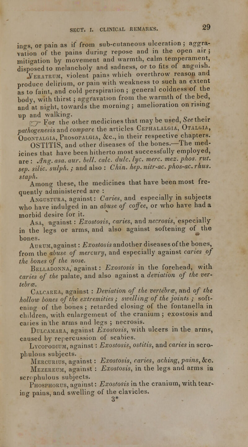 ings, or pain as if from sub-cutaneous ulceration ; aggra- vation of the pains during repose and in the open air; mitigation by movement and warmth, calm temperament, disposed to melancholy and sadness, or to fits of anguish. -Veratrum, violent pains which overthrow reason and produce delirium, or pain with weakness to such an extent as to faint, and cold perspiration; general coldness of the body, with thirst ; aggravation from the warmth of the bed, and at night, towards the morning; amelioration on rising up and walking. j o *u • For the other medicines that maybe used, :see their pathogenesis ax\d compare the articles Cephalalgia, Otalgia, Odontalgia, Prosopalgia, &c., in their respective chapters. OSTITIS, and other diseases of the bones.—The med- icines that have been hitherto most successfully employed, are : ^ng. asa. aur. bell. calc. dulc. lyc. mere, mez.phos. rut. sep. silic. sulph. ; and also : Chin, hep.nitr-ac. phos-ac.rhus. staph. Among these, the medicines that have been most fre- quently administered are : Angustura, against: Canes, and especially in subjects who have indulged in an abuse of coffee, or who have had a morbid desire for it. ^ Asa, against : Exostosis, caries, and necrosis, especially in the legs or arms, and also against softening of the bones. AuRUM,against: Exostosis andother diseases of the bones, from the abuse of mercury, and especially against caries of the bones of the nose. Belladonna, against: Exostosis in the forehead, with caries of the palate, and also against a deviation of the ver- tebrcB. Calcarea, against : Deviation of the vertebrae, and of the hollow bones of the extremities ; swelling of the joints ; soft- enino- of the bones ; retarded closing of the fontanella in children, with enlargement of the cranium ; exostosis and caiies in the arms and legs ; necrosis. Dulcamara, against Exostosis, with ulcers in the arms, caused by repercussion of scabies. Lycopodium, against: Exostosis, ostitis, and caries in scra- pliulous subjects. Mercurius, against: Exostosis, caries, aching, pains, &cg, Mezereum, against : Exostosis, in the legs and arms ia scrcphulous subjects. Phosphorus, against: Exostosis in the cranium, with tear* ing pains, and swelling of the clavicles. ° 3*