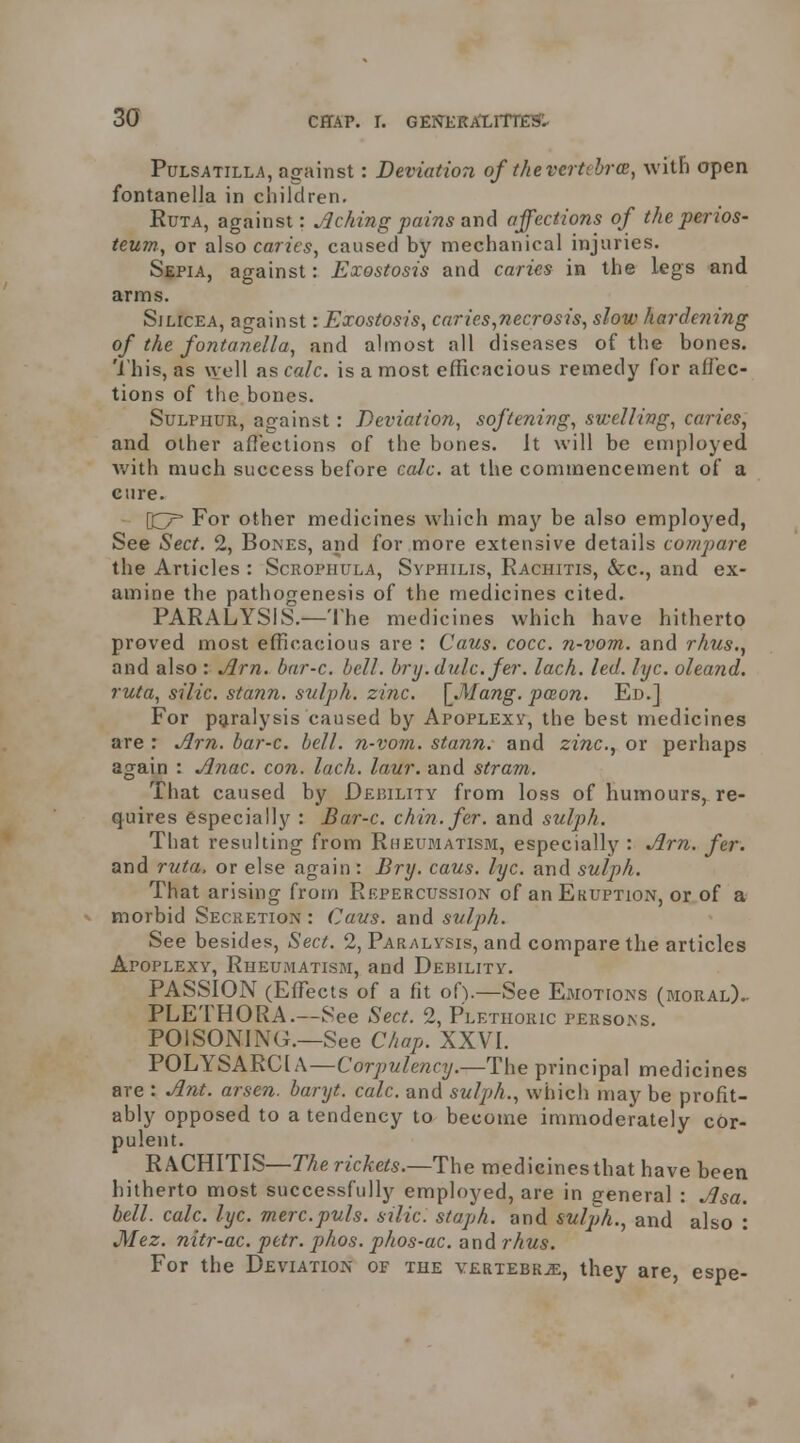 Pulsatilla, against: Deviation of ihevertcbrcB, with open fontanella in children. RuTA, against: Peking pains and affections of the perios- teum, or also caries, caused by mechanical injuries. Sepia, against: Exostosis and caries in the legs and arms. Sjlicea, against: Exostosis, caries,necrosis, slow hardening of the fontanella, and almost all diseases of the bones. 'I his, as \vell nscalc. is a most efficacious remedy for afiec- tions of the bones. Sulphur, against: Deviation, softening, swelling, caries, and other aflections of the bones. It will be employed Avith much success before calc. at the commencement of a cure. \^ For other medicines which may be also employed, See Sect. 2, Bones, and for more extensive details compai'e the Articles : Scropiiula, Syphilis, Rachitis, &c., and ex- amine the pathogenesis of the medicines cited. PARALYSIS.—'Ihe medicines which have hitherto proved most efficacious are : Caus. cocc. n-vom. and rhus.^ and also : ^rn. bar-c. bell, bry.dulc. fer. lach. led. lyc. oleand. ruta, silic. stann. sulph. zinc. [_Mang. pceon. Ed.] For paralysis caused by Apoplexy, the best medicines are : ^rn. bar-c. bell, n-vom. stann. and zinc, or perhaps again : Anac. con. lach. laur. and stram. That caused by Debility from loss of humours, re- quires especially : Bar-c. chin. fer. and sulph. That resulting from Rheumatism, especially : Arn. fer. and ruta, or else again: Bry. caus. lyc. and sulph. That arising from Repercussion of an Ekuption, or of a morbid Secretion : Caus. and sulph. See besides. Sect. 2, Paralysis, and compare the articles Apoplexy, Rheumatism, and Debility. PASSION (Effects of a fit of).—See Emotions (moral).. PLETHORA.—See Sect. 2, Plethoric persons. POISONING.—See Chap. XXVI. POLYSARCIA—Corpulency.—The principal medicines are : Ant. arsen. baryt. calc. and sulph., which may be profit- ably opposed to a tendency to become immoderately cor- pulent. RACHITIS—The rickets.—The medicines that have been hitherto most successfully employed, are in general : Asa. bell. calc. lyc. mere.puis, silic. staph, and sulph., and also : Mez. nitr-ac. petr. phos. phos-ac. and rhus. For the Deviation of the yertebk^, they are, espe-