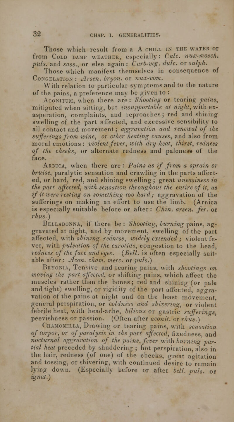 Those which result from a A chill in the water or from Cold damp weather, especially: Calc. nux-mosch. puis, and sass., or else again: Carb-veg. dulc. ov sulph. Those which manifest themselves in consequence of Congelation : Arsen. hryon. or nux-vom. With relation to particular symptoms and to the nature of the pains, a preference may be given to : AcoMTUM, when there are: hooting ox tearing pains^ mitigated when silting, but insupportable at night^W\\\\ ex- asperation, complaints, and reproaches ; red and shining swelling of the part fiflected, and excessive sensibility to all contact and movement; aggravation and reneu-al of the sufferings from wine^ or other heating causes^ and also from moral emotions : violent fever, with dry heat, thirst, redness of the cheeks, or alternate redness and paleness of the face. Arnica, when there are : Pains as if from a sprain or bruise, paralytic sensation and crawling in the parts afl'ect- ed, or hard, red, and shining swelling ; great uneasiness in the part affected, with sensation throughout the entire of it, as if it were resting on something too hard; aggravation of the sufferings on making an efTort to use the limb. (Arnica is especially suitable before or after: Chin, arsen. fer. or rhus) Belladonna, if there be : Shooting, burning pains, ag- gravated at night, and by movement, swelling of the part affected, with sAmmg redness, widely extended ; violent fe- ver, pulsation of the carotids, congestion to the head, redness of the face and eyes. {Bell, is often especially suit- able after : Aeon. cham. mere, ov puis.) Bry ONIA, Tensive and tearing pains, with shootings on moving the part affected, or shifting pains, which aflect the muscles rather than the bones; red and shining (or pale and tight) swelling, or rigidity of the part affected, aggra- vation of the pains at night and on the least movement, general perspiration, or coldness and shivering, or violent febrile heat, with head-ache, bilious or gastric suff^erings, peevishness or passion. (Often after aconit. or rhus.) Chamomilla, Drawing or tearing pains, with sensation of torpor, or of paralysis in the part affected, fixedness, and nocturnal aggravation of the pajns, fever with burning par- tial heat preceded by shuddering ; hot perspiration, also in the hair, redness (of one) of the cheeks, great agitation and tossing, or shivering, with continued desire to remain lying down. (Especially before or after bell. puis, or ignat.)