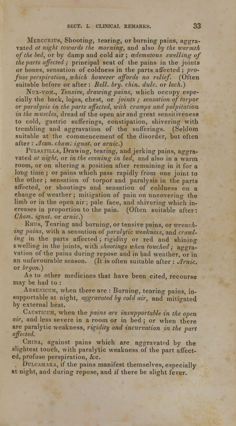 Merccjrius, Shooting, tearing, or burning pains, aggra- vated at night towards the morning, and also by the warmth of the bed, or by damp and cold air ; (Edematous swelling of theparts affected ; principal seat of the pains in the joints or bones, sensation of coldness in the parts affected ; pro- fuse perspiration, which however affords no relief. (Often suitable before or after : Bell. bry. chin. dulc. or lach.) Nux-voM., Tensive, drawing pains, which occupy espe- cially the back, lojns, chest, or joints; sensation of torpor or paralysis in theparts affected, with cramps and palpitation in the muscles, dread of the open air and great sensitiveness to cold, gastric sufferings, constipation, shivering with trembling and aggravation of the sufferings. (Seldom suitable at the commencement of the disorder, but often after : Aeon. cham. ignat. or arnic.) Pulsatilla, Dravving, tearing, and jerking pains, aggra- vated at night, or in the evening in bed, and also in a warm room, or on altering a position after remaining in it for a long time ; or pains which pass rapidly from one joint to the other ; sensation of torpor and paralysis in the parts affected, or shootings and sensation of coldness on a change of weather ; mitigation of pain on uncovering the limb or in the open air; pale face, and shivering which in- creases in proportion to the pain. (Often suitable after: Cham, ignat. or arnic.) Rhus, Tearing and burning, or tensive pains, or wrench- ing pains, with a sensation of paralytic weakness, and crawl- ing in the parts affected ; rigidity or red and shining swelling in the joints^ with shootings when touched; aggra- vation of the pains during repose and in bad weather, or in an unfavourable season. (It is often suitable after : Arnic. or bry on.) As to other medicines that have been cited, recourse may be had to : ArsEx\icum, when there are : Burning, tearing pains, in- supportable at night, aggravated by cold air, and mitigated by external heat. Causticum, when the pains are insupportable in the open air, and less severe in a room or in bed ; or when there are paralytic weakness, rigidity and incwvation in the part affected. Chena, against pains which are aggravated by the slightest touch, with paralytic weakness of the part affect- ed, profuse perspiration, &c. Dulcamara, if the pains manifest themselves, especially at night, and during repose, and if there be slight fever.