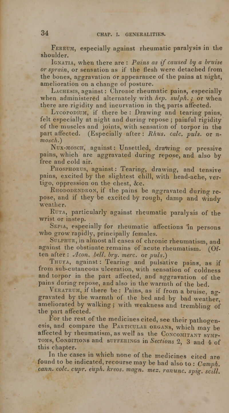 Ferrum, especially against rheumatic paralysis in the shoulder. Ignatia, when there are : Pains as if caused by a bruise or sprain, or sensation as if the flesh were detached from the bones, aggravation or appearance of the pains at night, amelioration on a change of posture. Lachesis, against: Chronic rheumatic pains, especially when administered alternately with Aep. sulph.; or when there are rigidity and incurvation in th^ parts affected. Lycopodium, if there be : Drawing and tearing pains, felt especially at night and during repose 5 painful rigidity of the muscles and joints, with sensation of torpor in the part affected. (Especially after : Rhus. calc. puis, or n- mosch.) Nux-MoscH, against: Unsettled, dra^ving or pressive pains, which are aggravated during repose, and also by free and cold air. Phosphorus, against: Tearing, drawing, and tensive pains, excited by the slightest chill, with head-ache, ver- tigo, oppression on the chest, &c. Rhododendron, if the pains be aggravated during re- pose, and if they be excited by rough, damp and windy weather. RuTA, particularly against rheumatic paralysis of the wrist or instep. Sepia, especially for rheumatic affections in persons who grow rapidly, principally females. Sulphur, in almost all cases of chronic rheumatism, and against the obstinate remains of acute rheumatism. (Of- ten after : Aeon. bell. bry. mere, or puis.) Thuya, against: Tearing and pulsative pains, as if from sub-cutaneous ulceration, with sensation of coldness and torpor in the part affected, and aggravation of the pains during repose, and also in the warmth of the bed. Veratrum, if there be : Pains, as if from a bruise, ao-. gravated by the warmth of the bed and by bad wea'thel-, ameliorated by walking; with weakness and trembling of the part affected. For the rest of the medicines cited, see their pathogen- esis, and compare the Particular organs, which may be affected by rheumatism, as well as the Concomitant symp- toms. Conditions and sufferings in Sections 2, 3 and 4 of this chapter. In the cases in which none of the medicines cited are found to be indicated, recourse may be had also to : Camph. cann. cole. cupr. euph. kreos. magn. mez. ranunc. spig. sciU.