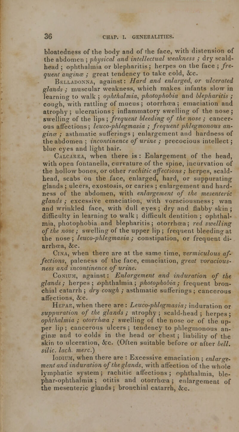 bloatedness of the body and of the face, with distension of the abdomen ; physical and intellectual weakness ; dry scald- head ; ophthalmia or blepharitis; herpes on the face ; fre- quent anginas ; great tendency to take cold, &c. Belladonna, against: Hard and enlarged, or ulcerated glands ; muscular weakness, which makes infants slow in learning to walk ; ophthalmia^ photophobia and blepharitis ; cough, with rattling of mucus; otorrhoea; emaciation and atrophy; ulcerations; inflammatory swelling of the nose; swelling of the lips ; frequent bleeding of the nose ; cancer- ous affections; leuco-phlegmasia ; frequent phlegmonous an- gina ; asthmatic sufl^erings ; enlargement and hardness of the abdomen ; incontinence of urine ; precocious intellect; blue eyes and light hair. Calcarea, when there is : Enlargement of the head, with open fontanella, curvature of the spine, incurvation of the hollow bones, or other rachitic affections ; herpes, scald- head, scabs on the face, enlarged, hard, or suppurating glands ; ulcers, exostosis, or caries ; enlargement and hard- ness of the abdomen, with enlargement of the mesenteric glands; excessive emaciation, with voraciousness; wan and wrinkled face, with dull eyes ; dry and flabby skin ; difficulty in learning to walk ; difficult dentition ; ophthal- mia, photophobia and blepharitis; otorrhosa; red swelling of the nose ; swelling of the upper lip ; frequent bleeding at the nose; leuco-phlegmasia; constipation, or frequent di- arrhoea, &c. CiNA, when there are at the same time, vermiculous af- fections^ paleness of the face, emaciation, great voracious- ness and incontinence of urine. CoNiUM, against: Enlargement and induration of the glands; herpes; ophthalmia; ^/io^o/>Ao/;za; frequent bron- chial catarrh; dry cough; asthmatic sufferings; cancerous affections, &c. Hepar, when there are : Leuco-phlegmasia; induration or suppuration of the glands ; atrophy ; scald-head ; herpes ; ophthalmia ; otorrhcea ; swelling of the nose or of the up- per lip; cancerous ulcers; tendency to phlegmonous an- ginte and to colds in the head or chest; liability of the skin to ulceration, &c. (Often suitable before or after bell, silic. lach. mere.) loDiuM, when there are : Excessive emaciation ; enlar^re- ment and induration of the glands, with affection of the whole lymphatic system; rachitic affections; ophthalmia, ble- phar-ophthalmia; otitis and otorrha-a; enlargement of the mesenteric glands; bronchial catarrh, &c.