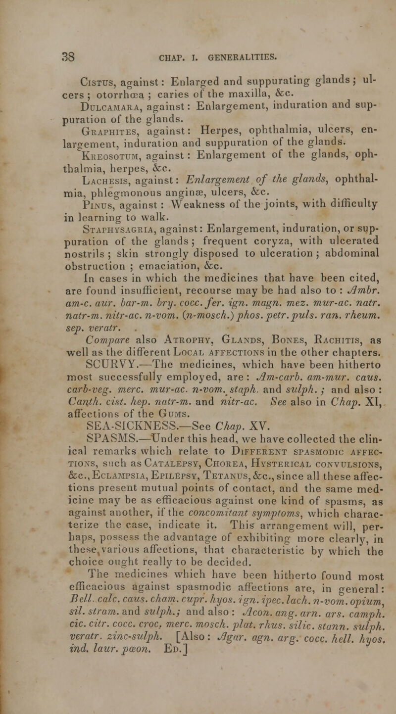 CiSTUS, against: Enlarged and suppurating glands ; ul- cers ; otorrhoea ; caries of the maxilla, &c. Dulcamara, against: Enlargement, induration and sup- puration of the glands. Graphites, against: Herpes, ophthalmia, ulcers, en- largement, induration and suppuration of the glands. Kkeosotum, against: Enlargement of the glands, oph- thalmia, herpes, &c. Lachesis, against: Enlargement of the glands, ophthal- mia, phlegmonous anginse, ulcers, &c. Pln'us, against : Weakness of the joints, with difficulty in learning to walk. SxArnvsAGRiA, against: Enlargement, induration, or sup- puration of the glands; frequent coryza, with ulcerated nostrils ; skin strongly disposed to ulceration ; abdominal obstruction ; emaciation, &c. In cases in which the medicines that have been cited, are found insufficient, recourse may be had also to : Jlmhr. am-c. aur. bar-m. bry. cocc.fer. ign. magn. mez. mur-ac. natr. natr-m. nitr-ac. n-vom. {n-mosch.) phos. petr.puls. ran. rheum, sep. veratr. Compare also Atrophy, Glands, Bones, Kachitis, as well as the different Local affections in the other chapters. SCURVY.—The medicines, which have been hitherto most successfully employed, are : jJm-carb. am-mur. caus. carb-veg. mere, mur-ac. n-vom. staph, and sulph. ; and also: Canth. cist. hep. natr-m. and nitr-ac. See also in Chap. XI,, affections of the Gums. SEA-SICKNESS.—See Chap. XV. SPASMS.—^Under this head, we have collected the clin- ical remarks which relate to Different spasmodic affec- tions, such as Catalepsy, Chorea, Hysterical convulsions, &c.,Eclampsia, Epilepsy, Tetanus,&c., since all these aff^ec- tions present mutual points of contact, and the same med- icine may be as efficacious against one kind of spasms, as against another, if the concomitant symptoms, which charac- terize the case, indicate it. This arrangement will, per- haps, possess the advantage of exhibiting more clearly, in these,various affections, that characteristic by which the choice ought really to be decided. The medicines which have been hitherto found most efficacious against spasmodic affections are, in general: Bell. calc. caus. cham. cupr. hxjos. ign. ipec. lach. n-vom. opium, sil. stram. and sulph.; and also : Aeon. ang. am. ars. camph. cic. citr. cocc. croc, mere, mosch. plat. rhus. silic. stann. sulph. veratr. zinc-sulph. [Also: Agar. agn. arg. cocc. hell. hyos. ind. laur. poRon. Ed.]