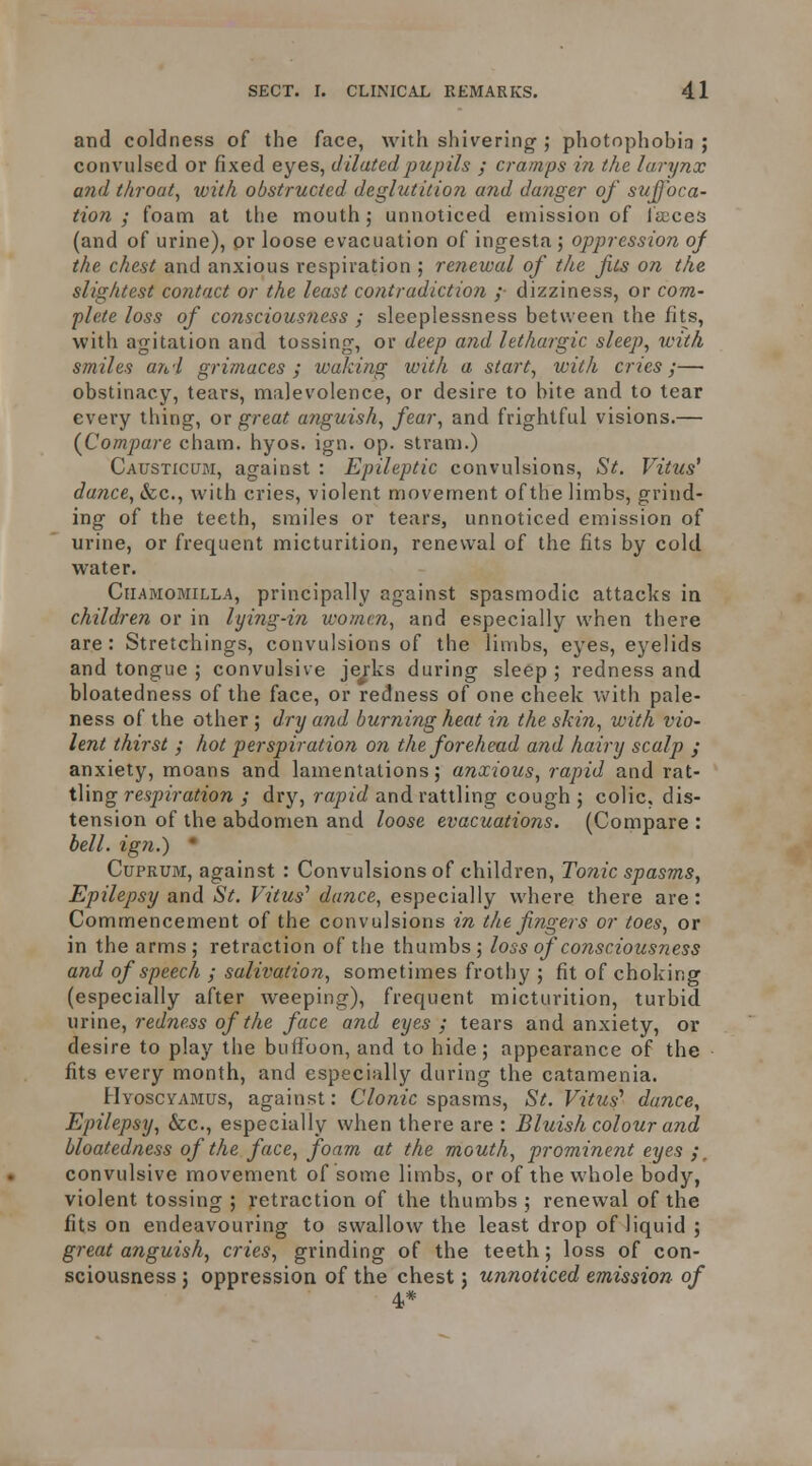 and coldness of the face, with shivering'; photophobia ; convulsed or fixed eyes, diluted pupils ; cramps in the larynx and throat, with obstructed deglutition and danger of suffoca- tion ; foam at the mouth; unnoticed emission of faeces (and of urine), pr loose evacuation of ingesta; oppression of the chest and anxious respiration ; renewal of the fits on the slightest contact or the least contradiction ;• dizziness, or com- plete loss of conscious?iess y sleeplessness between the fits, with agitation and tossing, or deep and lethargic sleep, with smiles atti grimaces ; waking with a start, with cries;— obstinacy, tears, malevolence, or desire to bite and to tear every thing, or great a7iguish, fear, and frightful visions.— (^Compare cham. hyos. ign. op. stram.) Causticum, against : Epileptic convulsions, St. Vitus' dance, &c., with cries, violent movement of the limbs, grind- ing of the teeth, smiles or tears, unnoticed emission of urine, or frequent micturition, renewal of the fits by cold water. CiiAMOMiLLA, principally against spasmodic attacks in children or in lying-in women, and especially when there are: Stretchings, convulsions of the limbs, eyes, eyelids and tongue ; convulsive jej-ks during sleep ; redness and bloatedness of the face, or redness of one cheek \vith pale- ness of the other ; dry and burning heat in the skin, with vio- lent thirst ; hot perspiration on the forehead and hairy scalp ; anxiety, moans and lamentations; anxious, rapid and rat- tling respiration ; dry, rapid and rattling cough ; colic, dis- tension of the abdomen and loose evacuations. (Compare : bell, ign.) ' Cuprum, against : Convulsions of children. Tonic spasms, Epilepsy and St. Vitus'' dance, especially where there are: Commencement of the convulsions in the fingers or toes, or in the arms; retraction of the thumbs; loss of consciousness and of speech ; salivation, sometimes frothy ; fit of choking (especially after weeping), frequent micturition, turbid urine, redness of the face and eyes ; tears and anxiety, or desire to play the buffoon, and to hide; appearance of the fits every month, and especially during the catamenia. Hyoscyamus, against: C/o«zc spasms, St. Vitus^ dance. Epilepsy, &c., especially when there are : Bluish colour and bloatedness of the face, foam at the mouth, prominent eyes convulsive movement of some limbs, or of the whole body, violent tossing; retraction of the thumbs; renevi^al of the fits on endeavouring to swallow the least drop of liquid ; great anguish, cries, grinding of the teeth; loss of con- sciousness J oppression of the chest; unnoticed emission of 4*