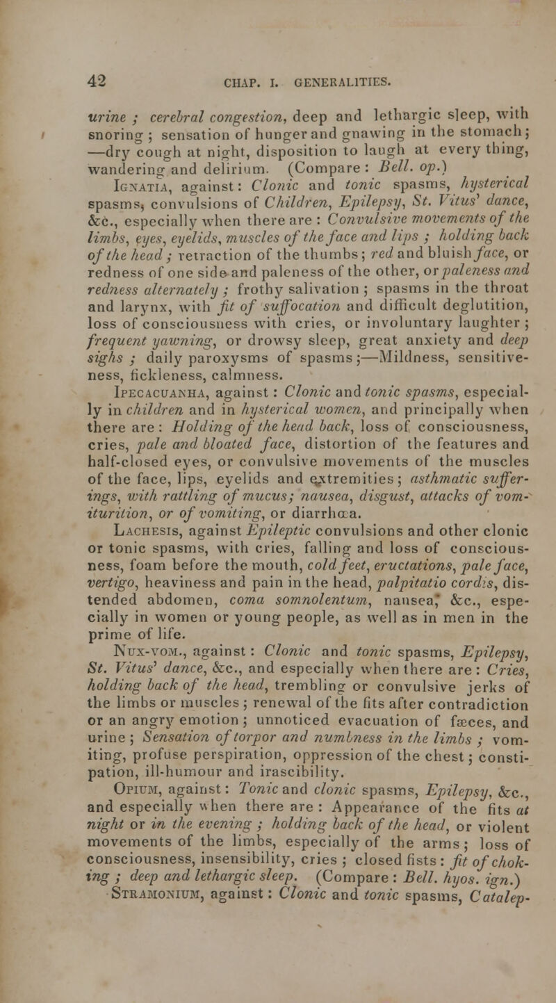 urine ; cerebral congestion, deep and lethargic sleep, with snoring ; sensation of hunger and gnawing in the stomach; —dry cough at night, disposition to laugh at every thing, wandering and delirium. (Compare: Bell, op.) Igxatia, against: CloJiic and tonic spasms, hysterical spasms, convulsions of Children, Epilepsy, St. Vitus' dance, &c., especially Avhen there are : Convulsive movements of the limbs, eyes, eyelids, muscles of the face and lips ; holding back of the head; retraction of the thumbs; rec/and bluish/ace, or redness of one side and paleness of the other, or paleness and redness alternately ; frothy salivation ; spasms in the throat and larynx, with fit of suffocatio?i and difficult deglutition, loss of consciousness with cries, or involuntary laughter ; frequent yawning, or drowsy sleep, great anxiety and deep sighs; daily paroxysms of spasms;—Mildness, sensitive- ness, fickleness, calmness. Ipecacuanha, against: Clonic 'and t07iic spasms, especial- ly \n children and in hysterical women, and principally when there are: Holding of the head hack, loss o{ consciousness, cries, pale and bloated face, distortion of the features and half-closed eyes, or convulsive movements of the muscles of the face, lips, eyelids and extremities; asthmatic suffer- ings, with rattling of mucus; nausea, disgust, attacks of vom- iturition, or of vomiting, or diarrhaa. Lachesis, against Epileptic convulsions and other clonic or tonic spasms, with cries, falling and loss of conscious- ness, foam before the mouth, cold feet, eructations, paleface, vertigo, heaviness and pain in the head, palpitatio cordis, dis- tended abdomen, coma somnolentum, nausea* &c., espe- cially in women or young people, as well as in men in the prime of life. Nux-voM., against: Clonic and tonic spasms. Epilepsy, St. Vitus' dance, &c., and especially when there are : Cries, holding back of the head, trembling or convulsive jerks of the limbs or muscles ; renewal of the fits after contradiction or an angry emotion ; unnoticed evacuation of fajces, and urine ; Sensation of torpor and numbness in the limbs ; vom- iting, profuse perspiration, oppression of the chest; consti- pation, ill-humour and irascibility. Opiubi, against: Tonic and clonic spasms, Epilepsy, &c., and especially uhen there are : Appearance of the hts at night or in the evening ; holding back of the head, or violent movements of the limbs, especially of the arms; loss of consciousness, insensibility, cries ; closed fists : fit of chok- ing ; deep and lethargic sleep. (Compare : Bell. hyos. ign.) Stramonium, against: Clonic and tonic spasms, Catalep-