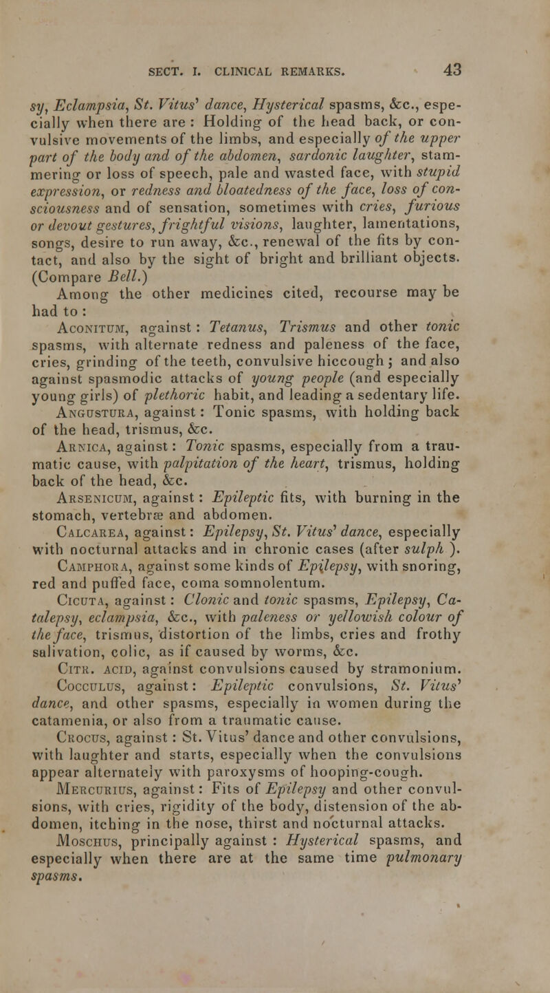 sy, Eclampsia, St. Vitus^ dance, Hysterical spasms, &c., espe- cially when there are : Holding of the head back, or con- vulsive movements of the limbs, and especially 0/^Ae upper part of the body and of the abdomen, sardonic laughter, stam- mering or loss of speech, pale and wasted face, with stupid expression, or redness and bloatedness of the face, loss of con- sciousness and of sensation, sometimes with cries, furious or devout gestures, frightful visions, langhter, lamentations, songs, desire to run away, &c., renewal of the fits by con- tact, and also by the sight of bright and brilliant objects. (Compare Bell.) Among the other medicines cited, recourse may be had to : AcoNiTUM, against : Tetanus, Trismus and other tonic spasms, with alternate redness and paleness of the face, cries, grinding of the teeth, convulsive hiccough ; and also against spasmodic attacks of young people (and especially young girls) of plethoric habit, and leading a sedentary life. Angustura, against: Tonic spasms, with holding back of the head, trismus, &c. Arnica, against: Tonic spasms, especially from a trau- matic cause, with palpitation of the heart, trismus, holding back of the head, &c. Arsenicum, against: Epileptic fits, with burning in the stomach, vertebree and abdomen. Calcarea, against: Epilepsy, St. Vitus'' dance, especially with nocturnal attacks and in chronic cases (after sulph ). Camphora, against some kinds of Epilepsy, with snoring, red and pufl^ed face, coma somnolentum. CicuTA, against: Clonic and i07iic spasms, Epilepsy, Ca- talepsy, eclampsia, &c., with paleness or yellowish colour of the face, trismus, distortion of the limbs, cries and frothy salivation, colic, as if caused by worms, &c. CiTR. ACID, against convulsions caused by stramonium. CoccuLUs, against: Epileptic convulsions, St. Vitus^ dance, and other spasms, especially in women during the catamenia, or also from a traumatic cause. Cuocus, against: St. Vitus' dance and other convulsions, with laughter and starts, especially when the convulsions appear alternately with paroxysms of hooping-cough. Mercurius, against: Fits of Epilepsy and other convul- sions, with cries, rigidity of the body, distension of the ab- domen, itching in the nose, thirst and nocturnal attacks. MoscHUS, principally against : Hysterical spasms, and especially when there are at the same time pulmonary spasms.