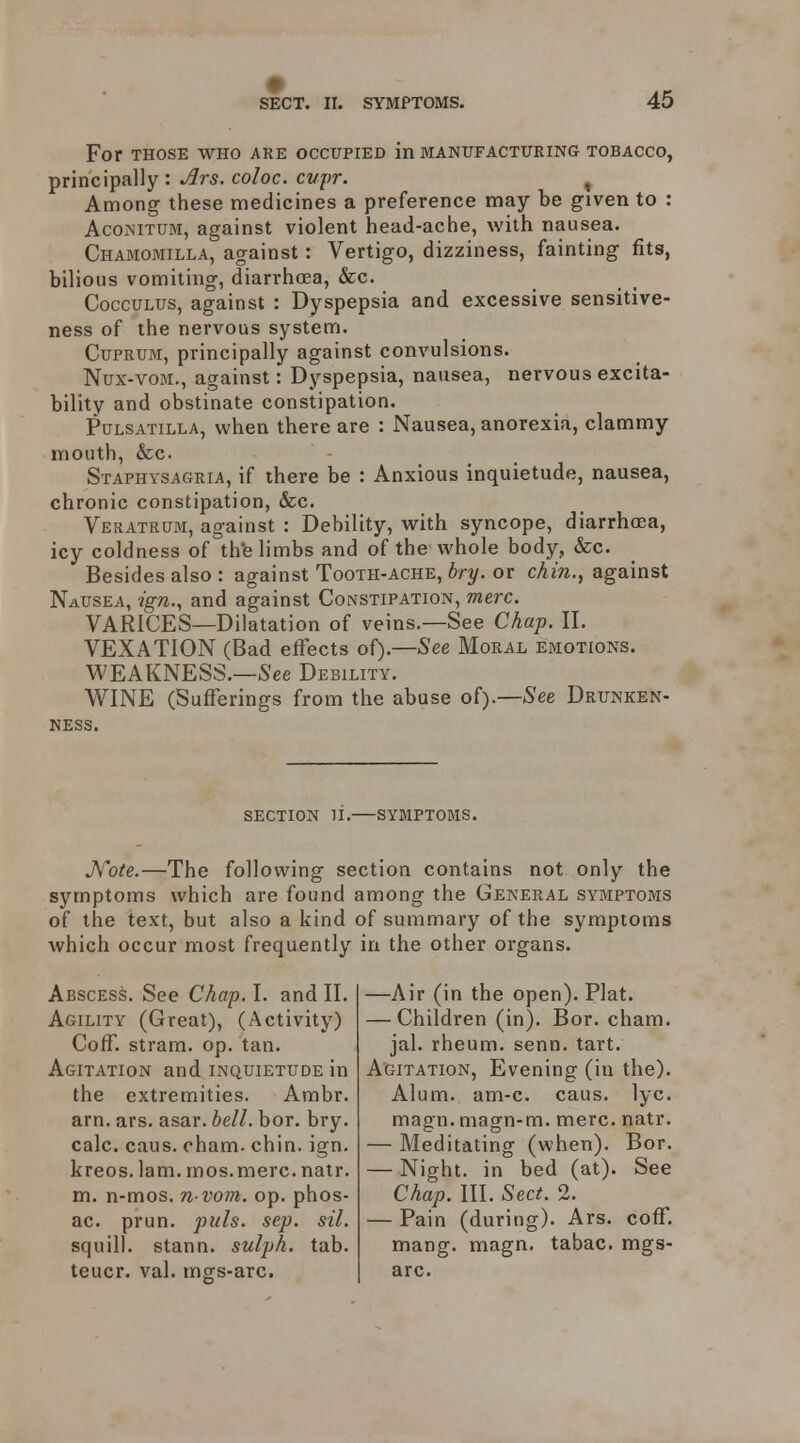 # SECT. II. SYMPTOMS. 45 For THOSE WHO AKE OCCUPIED in MANUFACTURING TOBACCO, principally : ^rs. coloc. cupr. , Among these medicines a preference may be given to : AcOiMTUM, against violent head-ache, with nausea. Chamomilla, against: Vertigo, dizziness, fainting fits, bilious vomiting, diarrhoea, &c. CoccuLUS, against : Dyspepsia and excessive sensitive- ness of the nervous system. Cuprum, principally against convulsions. Nux-voM., against: Dyspepsia, nausea, nervous excita- bility and obstinate constipation. Pulsatilla, when there are : Nausea, anorexia, clammy- mouth, &c. Staphysagria, if there be : Anxious inquietude, nausea, chronic constipation, &c. Veratrum, against : Debility, with syncope, diarrhoea, icy coldness of th'e limbs and of the whole body, &c. Besides also : against Tooth-ache, bry. or chin., against Nausea, ign., and against Constipation, mere. VARICES—Dilatation of veins.—See Chap. II. VEXATION (Bad effects of).—See Moral emotions. WEAKNESS.—S'ee Debility. WINE (Sufferings from the abuse of).—-See Drunken- ness. SECTION II. SYMPTOMS. Jfote.—The following section contains not only the symptoms which are found among the General symptoms of the text, but also a kind of summary of the symptoms which occur most frequently in the other organs. Abscess. See Chap. I. and II. Agility (Great), (Activity) Coff. stram. op. tan. Agitation and inquietude in the extremities. Ambr. am. ars. asar. bell. bor. bry. calc. caus. oham. chin. ign. kreos. lam. mos.merc. natr. m. n-mos. n vom. op. phos- ac. prun. puis. sep. sil. squill, stann. sulph. tab. teucr. val. mgs-arc. —Air (in the open). Plat. — Children (in). Bor. cham. jal. rheum, senn. tart. Agitation, Evening (in the). Alum. am-c. caus. lyc. magn. magn-m. mere. natr. — Meditating (when). Bor. — Night, in bed (at). See Chap. III. Sect. 2. — Pain (during). Ars. coff. mang. magn. tabac. mgs- arc.