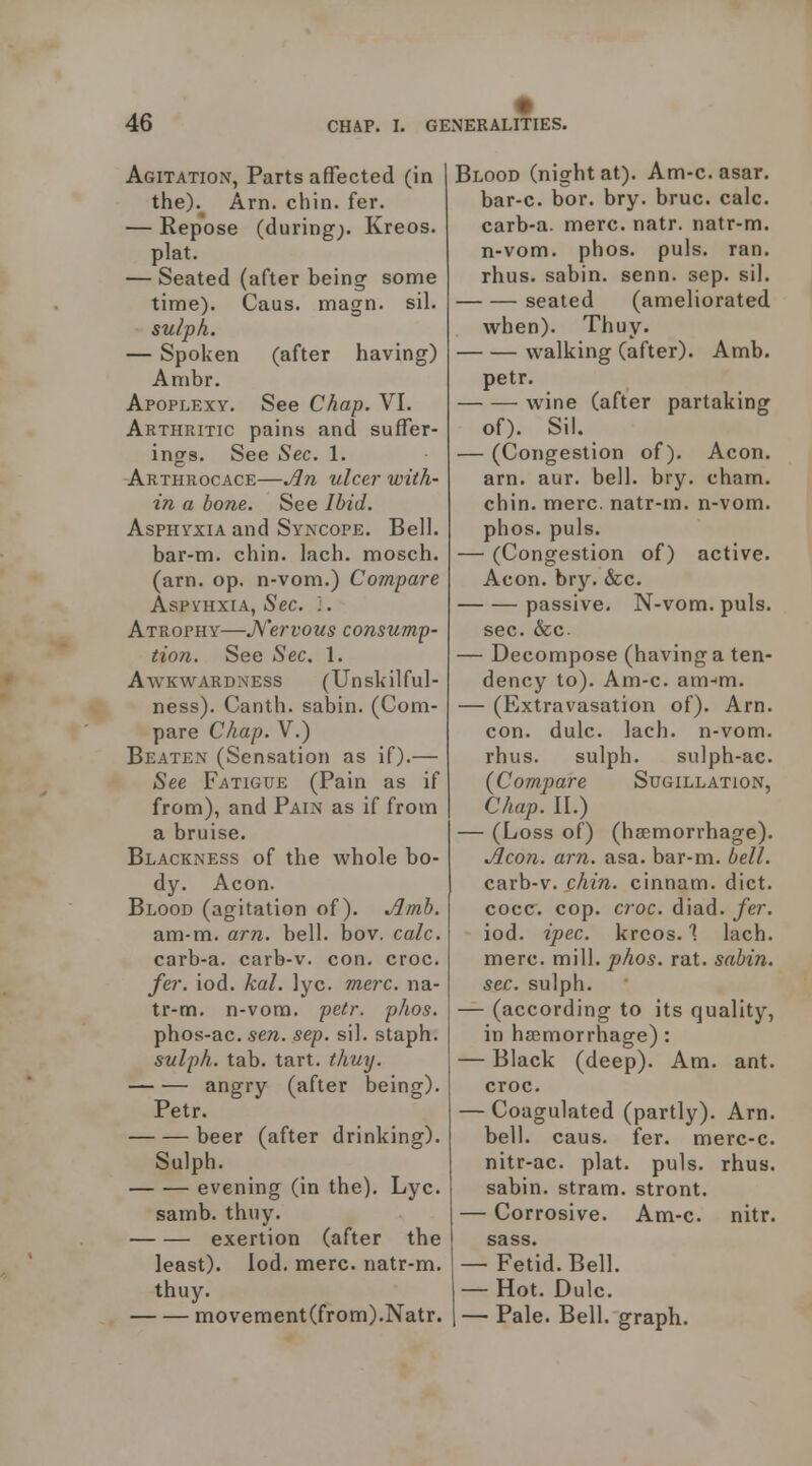 Agitation, Parts affected (in the). Am. chin. fer. — Repose (during;. Kreos. plat. — Seated (after being some time). Caas. magn. sil. sulph. — Spoken (after having) Ambr. Apoplexy. See Chap. VI. Arthritic pains and suffer- ings. See Sec. 1. Arthrocace—ulcer with- in a bone. See Ibid. Asphyxia and Syncope. Bell, bar-m. chin. lach. mosch. (am. op. n-vom.) Compare Aspi'HxiA, Sec. '.. Atrophy—JS'ervous consump- tion. See Sec. 1. Awkwardness (Unskil ful- ness). Canth. sabin. (Com- pare Chap. V.) Beaten (Sensation as if).— See Fatigue (Pain as if from), and Pain as if from a bruise. Blackness of the whole bo- dy. Aeon. Blood (agitation of). Jlmb. am-m. am. bell. bov. calc. carb-a. carb-v. con. croc. fer. iod. kal. lyc. mere, na- tr-m. n-vora. petr. phos. phos-ac. sen. sep. sil. staph. sulph. tab. tart. thuy. angry (after being). Petr. beer (after drinking). Sulph. evening (in the). Lyc. samb. thuy. exertion (after the least), lod. mere, natr-m. thuy. movement(from).Natr. Blood (night at). Am-c. asar. bar-c. bor. bry. bruc. calc. carb-a. mere. natr. natr-m. n-vom. phos. puis. ran. rhus. sabin. senn. sep. sil. seated (ameliorated when). Thuy. walking (after). Amb. petr. wine (after partaking of). Sil. — (Congestion of). Aeon, am. aur. bell. bry. cham. chin. mere, natr-m. n-vom. phos. puis. — (Congestion of) active. Aeon. bry. &c. passive. N-vom. puis. sec. &c. — Decompose (having a ten- dency to). Am-c. am-m. — (Extravasation of). Am. con. dale. lach. n-vom. rhus. sulph. sulph-ac (Compare Sugillation, Chap. II.) — (Loss of) (haemorrhage). Aeon. am. asa. bar-m. bell. carb-v. chin, cinnam. diet, cocc^. cop. croc. diad. fer. iod. ipec. krcos. \ lach. mere. mill. phos. rat. sabin. sec. sulph. — (according to its quality, in ha;morrhage): — Black (deep). Am. ant. croc. — Coagulated (partly). Am. bell. caus. fer. merc-c. nitr-ac. plat. puis. rhus. sabin. stram. stront. — Corrosive. Am-c. nitr. sass. — Fetid. Bell. — Hot. Dulc. — Pale. Bell, graph.