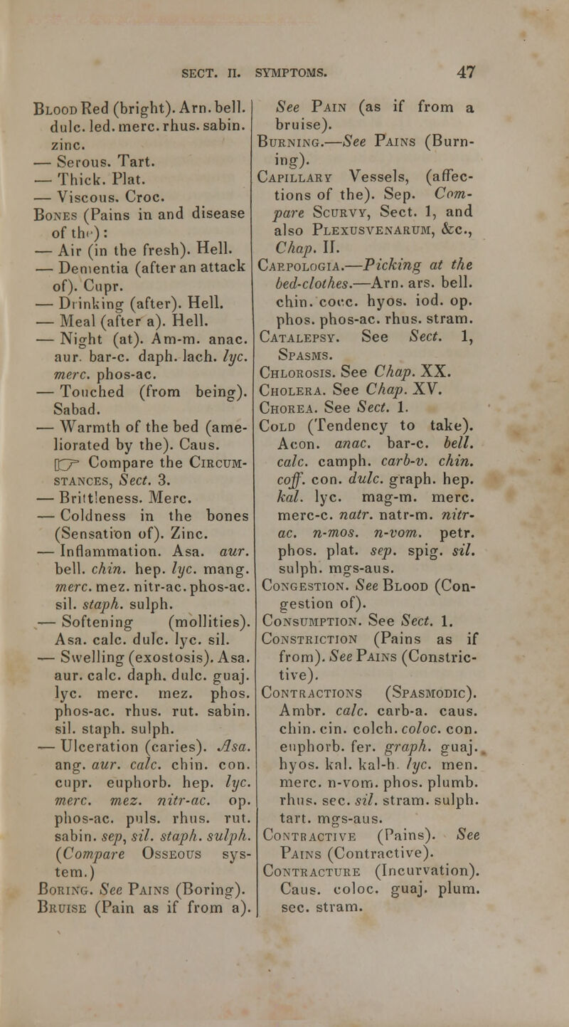 Blood Red (bright). Arn. bell, dulc. led. mere. rhus. sabin. zinc. — Serous. Tart. — Thick. Plat. — Viscous. Croc. Bones (Pains in and disease of the): — Air (in the fresh). Hell. — Dementia (after an attack of). Cupr. — Blinking (after). Hell. — Meal (after a). Hell. — Night (at). Am-m. anac. aur. bar-c. daph. lach. lyc. mere, phos-ac. — Touched (from being). Sabad. •— Warmth of the bed (ame- liorated by the). Caus. 037= Compare the Circum- stances, Sect. 3. — Brittleness. Merc. — Coldness in the bones (Sensation of). Zinc. — Inflammation. Asa. aur. bell. chin. hep. lyc. mang. mere. mez. nitr-ac. phos-ac. sil. staph, sulph. — Softening (moUities). Asa. calc. dulc. lyc. sil. — Swelling (exostosis). Asa. aur. calc. daph. dulc. guaj. lyc. mere. mez. phos. phos-ac. rhus. rut. sabin. sil. staph, sulph. — Ulceration (caries). Asa. ang. aur. calc. chin. con. cupr. euphorb. hep. lyc. mere. mez. nitr-ac. op. phos-ac. puis. rhus. rut. sabin. se/j, sil. staph, sulph. {Compare Osseous sys- tem.) Boring. See Pains (Boring). Bruise (Pain as if from a). See Pain (as if from a bruise). Burning.—See Pains (Burn- ing)- Capillary Vessels, (affec- tions of the). Sep. Com- pare Scurvy, Sect. 1, and also Plexusvenarum, &c., Chap. II. Caepologia.—Picking at the bed-clothes.—Arn. ars. bell, chin. cocc. hyos. iod. op. phos. phos-ac. rhus. stram. Catalepsy. See Sect. 1, Spasms. Chlorosis. See Chap. XX. Cholera. See Chap. XV. Chorea. See Sect. 1. Cold (Tendency to take). Aeon. anac. bar-c. hell, ealc. camph. earb-v. chin, coff. con. dulc. graph, hep. kal. lyc. mag-m. mere, merc-c. natr. natr-m. nitr- ac. n-mos. n-vom. petr. phos. plat. sep. spig. sil. sulph. mgs-aus. Congestion. See Blood (Con- gestion of). Consumption. See Sect. 1. Constriction (Pains as if from). See Pains (Constric- tive). Contractions (Spasmodic). Ambr. calc. carb-a. caus. chin. cin. colch. coloe. con. euphorb. fer. graph, guaj. hyos. kal. kal-h. lyc. men. mere, n-vom. phos. plumb. rhus. sec. sil. stram. sulph. tart, mgs-aus. Contractive (Pains). See Pains (Contractive). Contracture (Incurvation). Caus. coloc. guaj, plum. sec. stram.