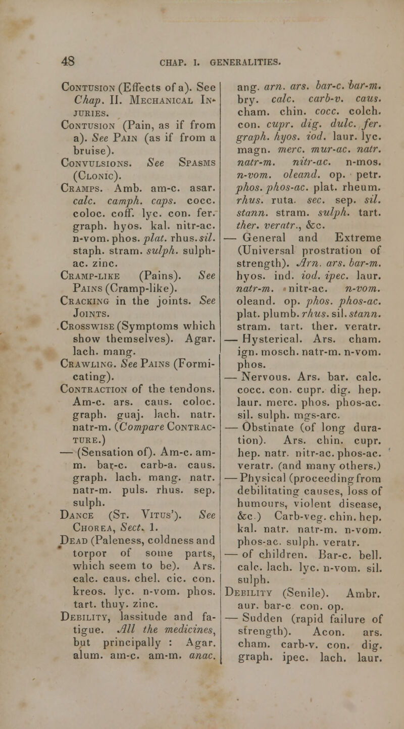 Contusion (Effects of a). See Chap. II. Mechanical In- juries. Contusion (Pain, as if from a). See Pain (as if from a bruise). Convulsions. See Spasms (Clonic). Cramps. Amb. am-c. asar. calc. camph. caps. cocc. coloc. coif. lyc. con. fer. graph, hyos. kal. nitr-ac. n-vom. phos. plat, rhus.si/. staph, stram. sulph. sulph- ac. zinc. Cramp-like (Pains). See Pains (Cramp-like). Cracking in tlie joints. See Joints. .Crosswise(Symptoms which show themselves). Agar, lach. mang. Crawling. See Pains (Formi- cating). Contraction of the tendons. Am-c. ars. cans, coloc. graph, guaj. lach. natr. natr-m. (Compare Contrac- ture.) — (Sensation of). Am-c. am- m. bar-c. carb-a. caus. graph, lach. mang. natr. natr-m. puis. rhus. sep, sulph. Dance (St. Vitus'). See Chorea, Sect. 1. Dead (Paleness, coldness and torpor of some parts, which seem to be). Ars. calc. caus. chel. cic. con. kreos. lyc. n-vom. phos. tart. thuy. zinc. Debility, lassitude and fa- tigue. All the medicines^ but principally : Agar, alum. am-c. am-m. anac. ang. ar7i. ars. bar-c. har-m. bry. calc. carb-v. caus. cham. chin. cocc. colch. con. cupr. dig. dulc. fer. graph, hyos. iod. laur. lyc. magn. mere, mur-ac. natr. natr-m. nitr-ac. n-mos. n-vom. oleand. op. petr. phos. phos-ac. plat, rheum. rhvs. ruta. sec. sep. sil. stann. stram. sulph. tart. ther. verntr., Sec. — General and Extreme (Universal prostration of strength). Am. ars. bar-m. hyos. ind. iod. ipec. laur. natr-m. 'nitr-ac. n-vom. oleand. op. phos. phos-ac. plat, plumb, rhus. stann. stram. tart. ther. veratr. — Hysterical. Ars. cham. ign. mosch. natr-m. n-vom. phos. — Nervous. Ars. bar. calc. cocc. con. cupr. dig. hep. laur. mere. phos. phos-ac. sil. sulph. mgs-arc. — Obstinate (of long dura- tion). Ars. chin. cupr. hep. natr. nitr-ac. phos-ac. veratr. (and many others.) — Physical (proceedingfrom debilitating causes, loss of humours, violent disease, &c ) Carb-veg. chin. hep. kal. natr. natr-m. n-vom. phos-ac. sulph. veratr. — of children. Bar-c. bell, calc. lach. lyc. n-vom. sil. sulph. Debility (Senile). Ambr. aur. bar-c con. op. — Sudden (rapid failure of strength). Aeon. ars. cham. carb-v. con. dig. graph, ipec. lach. laur.