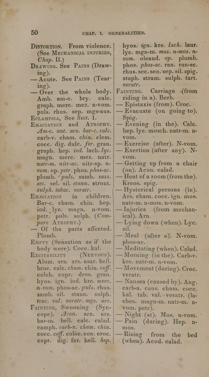 Distortion. From violence. (See Mechanical injuries, Chap, n.) Drawing. See Pains (Draw- ing). — Acute. See Pains (Tear- ing). — Over the whole body. Amb. am-c. bry. calc. graph, mere. mez. n-vom. puis. rhus. sep. mgs-aus. Eclampsia, See Sect. 1. Emaciation and Atrophy, Am-c. ant. ars. bar-c. calc. carb-v. cham. chin. clem. cocc. dig. dulc. fer. gran. graph, hep. iod. [ach. lyc. magn. mere. mez. natr. natr-m. nitr-ac. nitr-sp. n- vom. oTp. petr. phos. phos-ac. plumb, puis. samb. sass. sec. sel. sil. stann. stront. sulph. tabac. veratr. Emaciation in children, Bar-c. cham. chin, hep. iod. Jyc. magn. n-vom. petr. puis, sulph. (Com- pare Atrophy.) — Of the parts affected. Plumb. Empty (Sensation as if the body were). Cocc. kal. Excitability (Nervous). Alum. arn. ars. asar. bell. bruc. calc. cham. chin. coff. colch. cupr. dros. gran. hyos. ign. iod. kre. mere. n-vom. phos-ac. ^jw/s. rhus. samb, sil. stann. sulph. teuc. val. veratr. mgs. arc. Fainting, Swooning (Syn- cope). Jlcon. arn, ars. bar-m, bell, calc. calad. camph, carb-v. cham. chin. cocc. coff. colbc.con. croc, cupr. dig. fer. hell. hep. hyos, ign. kre. lach. laur. lyc. mgn-m. mos. n-mos. n- vom. oleand. op. plumb, phos, phos-ac. ran, ran-sc. rhus. sec. sen. sep. sil. spig. staph, stram. sulph. tart. veratr. Fainting. Carriage (from riding in a). Berb. — Epistaxis (from). Cvoc. — Evacuate (on going to), Spig. — Evening (in the). Calc. hep. lyc. mosch. natr-m. n- vom. — Exercise (after). N-vom. — Exertion (after any). N- vom. — Getting up from a chair (on). Aeon, calad. — Heat of a room (from the). Kreos. spig. — Hysterical persons (in). Ars. cham. cocc. ign. mos. natr-m, n-mos, n-vom, — Injuries (from mechan- ical), Arn. « — Lying down (when), Lyc, sil. — Meal (after a). N-vom. phos-ac. — Meditating (when), Calad. — Morning (in the), Carb-v, kre, natr-m. n-vom. — Movement (during). Croc, veratr. — Nausea (caused by). Ang. carb-a. caus. cham. cocc. kal. tab. val. veratr. (la- ches, magn-m, natr-m. n- vom, petr). — Night (at). Mos. n-vom. — Pain (during). Hep. n- mos. — Rising from the bed (when). Acod. calad.