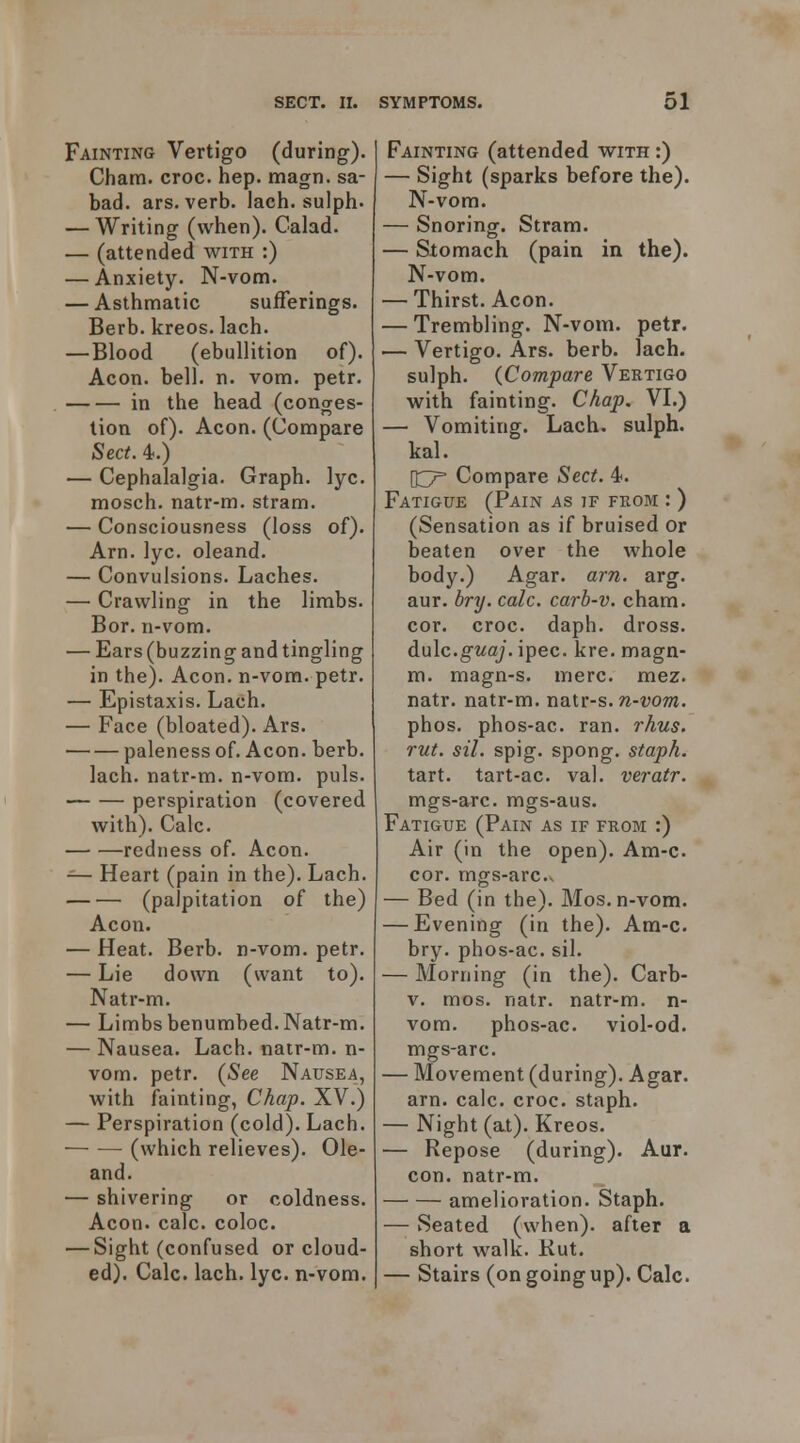 Fainting Vertigo (during). Cham. croc. hep. magn. sa- bad. ars. verb. lach. sulph- — Writing (when). Calad. — (attended with :) — Anxiety. N-vom. — Asthmatic sufferings. Berb. kreos. lach. — Blood (ebullition of). Aeon. bell. n. vom. petr. in the head (conges- tion of). Aeon. (Compare Sect. 4.) — Cephalalgia. Graph, lyc. mosch. natr-m. stram. — Consciousness (loss of). Arn. lyc. oleand. — Convulsions. Laches. — Crawling in the limbs. Bor. n-vom. — Ears (buzzing and tingling in the). Aeon, n-vom. petr. — Epistaxis. Lach. — Face (bloated). Ars. paleness of. Aeon. berb. lach. natr-m. n-vom. puis. perspiration (covered with). Calc. redness of. Aeon. — Heart (pain in the). Lach. (palpitation of the) Aeon. — Heat. Berb. n-vom. petr. — Lie down (want to). Natr-m. — Limbs benumbed. Natr-m. — Nausea. Lach. nair-m. n- vom. petr. (See Nausea, with fainting, Chap. XV.) — Perspiration (cold). Lach. (which relieves). Ole- and. — shivering or coldness. Aeon. calc. coloc. — Sight (confused or cloud- ed). Calc. lach. lyc. n-vom. Fainting (attended with :) — Sight (sparks before the). N-vom. — Snoring. Stram. — Stomach (pain in the). N-vom. — Thirst. Aeon. — Trembling. N-vom. petr. — Vertigo. Ars. berb. lach. sulph. {Compare Vertigo with fainting. Chap. VL) — Vomiting. Lach. sulph. kal. \iy^ Compare Sect. 4. Fatigue (Pain as if feom : ) (Sensation as if bruised or beaten over the whole body.) Agar. arn. arg. aur. bry. calc. carb-v. cham. cor. croc. daph. dross. dale.guaj. ipec. kre. magn- m. magn-s. mere. mez. natr. natr-m. nair-s. n-vom. phos. phos-ac. ran. rhus. rut. sil. spig. spong. staph. tart, tart-ac. val. veratr. rngs-arc. mgs-aus. Fatigue (Pain as if from :) Air (in the open). Am-c. cor. mgs-arc.v — Bed (in the). Mos. n-vom. — Evening (in the). Am-c. bry. phos-ac. sil. — Morning (in the). Carb- v. mos. natr. natr-m. n- vom. phos-ac. viol-od. mgs-arc. — Movement (during). Agar, arn. calc. croc, staph. — Night (at). Kreos. — Repose (during). Aur. con. natr-m. amelioration. Staph. — Seated (when), after a short walk. Kut. — Stairs (on going up). Calc.