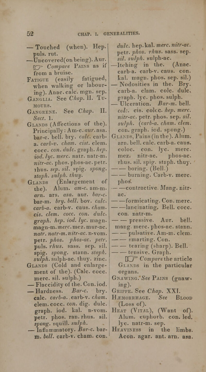 — Touched (when). Hep. | puis. rut. j —Uiicovered(on being). Aur. Compare Paiks as if fronn a bruise. Fatigue (easily fatigued, when walking or labour- ing). Anac. calc. mgn. sep. Ganglia. See Chap. II. Tu- mours. Gangrene. See Chap. II. Sect. 1. Glands (Affections of the). Principally: Am-c.a?/r.asa. bar-c. bell. bry. calc. carb- a. carh-v. cham. cist. clem. cocc. C071. dvlc. graph, hep. iod. lyc. mere. nalr. natr-m. nitr-ac. phos. phos-ac. pelr. Thus. sep. sil. spig. spong. staph, sulph. thuy. Glands (Enlargement of the). Alum. am-c. am-m. am. ars. asa. aur. bar-c bar-m. bry. bell. bov. calc carb-a. carb-v. cans. cham. CIS. clem. cocc. con. dulc graph, hep. iod. lyc. magn. magn-m.Twerr.mez. mur-ac. natr. natr-m.nitr-ac. n-vom. pelr. phos. phos-ac. petr. puis. rhus. sass. sep. sil. spig. spong. stann. staph. sulph. siilph-ac. thuj^ zinc. Glands (Cold and enlarge- ment of the). (Calc. cocc. mere. sil. sulph.) — Flaccidity of the. Con. iod. — Hardness. Bar-c. bry. calc. carb-a. carb-v. cham. clem. cocc. coTi. dig. dulc. I graph, iod. lial. n-vom. petr. phos. ran. rhus. sil. spong. squill, svlph. — Inflsmmatory. Bar-c. bar- in. bdl. carb-v. cham. eon.' dulc. hep.kal. mere, nitr-ac. petr. phos. rhus. sass. sep. sil. sulph. sulph-ac. —Itching in the. (Anac. carb a. carb-v. cans. con. Ital. magn. phos. sep. sil.) — Nodosities in the. Bry. carb-a. clam. cole, dulc, graph, lyc. phos. sulph. — Ulceration. Bar-m. bell. cah. CIS. coke hep. mere, nitr-ac. petr. phos. sep. sil. sulph. (carb-a. cham. clem. con. graph, iod. spong.) Glands, Pains (in the). Alum. am. bell. calc. carb-a. caus. coloc. con. lyc. mere. mez. nitr-ac. phos-ac. rhus. sil. spig. staph, thuy. boring. (Bell.) burning. Carb-v. mere. phos'. contractive. Mang. nitr- ac. formicating. Con. mere. lancinating. Bell. cocc. con. natr-m. pressive. Aur. bell. mang. mere, phos-ac. stann. pulsative. Am-m. clem. smarting. Con. tearing (sharp). Bell. tensive. Graph. OCj^ Comparexhe article Glands in the particular organs. Gnawing.'(See Pains (gnaw- ing)- Grippe. See Chap. XXI. HAEMORRHAGE. See Blood (Loss of). Heat (Vital), (Want of). Alum, euphorb. con. led. lyc. natr-m. sep. Hkaviness in the limbs. Aeon. agar. ant. am. asa.